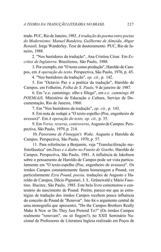 A TEORIA DA TRADUÇÃO LITERÁRIA NO BRASIL 227
trado. PUC, Rio de Janeiro, 1983. A tradução do poema entre poetas
do Modernismo: Manuel Bandeira, Guilherme de Almeida, Abgar
Renault, Jorge Wanderley. Tese de doutoramento. PUC, Rio de Ja-
neiro, 1988.
2. "Nos bastidores da tradução", Ana Cristina César. Em Es-
critos de Inglaterra. Brasiliense, São Paulo, 1988.
3. Por exemplo, em "O texto como produção", Haroldo de Cam-
pos, em A operação do texto. Perspectiva, São Paulo, 1976, p. 45.
4. "Nos bastidores da tradução", op. cit., p. 142.
5. Em "Octavio Paz e a poética da tradução", Haroldo de
Campos, em Folhetim, Folha de S. Paulo, 9 de janeiro de 1987.
6. Em "e.e. cummings: olho e fôlego", em e.e. cummings 40
POEM(A)S. Ministério de Educação e Cultura, Serviço de Do-
cumentação, Rio de Janeiro, 1960.
7. Em "Nos bastidores da tradução", op. cit., p. 143.
8. Em nota de rodapé a "O texto-espelho (Poe, engenheiro de
avessos)". Em A operação do texto, op. cit., p. 35.
9. Em Verso, reverso, controverso, Augusto de Campos. Pers-
pectiva, São Paulo, 1979, p. 214.
10. Panorama de Finnegan's Wake, Augusto e Haroldo de
Campos. Perspectiva, São Paulo, 1970, p. 57.
11. Para referências a Benjamin, veja "Transluciferação me-
fistofáustica" em Deus e o diabo no Fausto de Goethe, Haroldo de
Campos. Perspectiva, São Paulo, 1981. A influência de Jakobson
sobre o pensamento de Haroldo de Campos pode ser vista particu-
larmente em "O texto-espelho (Poe, engenheiro de avessos)". Os
irmãos Campos constantemente fazem homenagem a Pound; ver
particularmente Ezra Pound, poesia, traduções de Augusto e Ha-
roldo de Campos, Décio Pignatari, J. L. Grünewald e Mário Faus-
tino. Hucitec, São Paulo, 1985. Este belo livro comemorou o cen-
tenário do nascimento de Pound. Porém, parece-me que as estra-
tégias de tradução dos irmãos Campos recebem pouca influência
do conceito de Pound de "Renovar". Isto foi o argumento central de
uma monografia que apresentei, "Do the Campos Brothers Really
Make It New or Do They Just Pretend To?" (Os irmãos Campos
realmente "renovam", ou só fingem?), no XXII Seminário Na-
cional de Professores de Literatura Inglesa realizado em Poços de
 