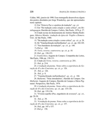 228 TRADUÇÃO. TEORIA E PRÁTICA
Caldas, MG, janeiro de 1990. Essa monografia desenvolveu alguns
dos pontos abordados por Jorge Wanderley, que são apresentados
neste capítulo.
12. Em "Octavio Paz e a poética da tradução", op. cit.
13. Em "Da tradução como criação e como crítica", em Me-
talinguagem, Haroldo de Campos. Cultrix, São Paulo, 1976, p. 27.
14. Citado na tese de doutoramento de Antônio Medina Rodri-
gues, Odorico Mendes: tradução da épica de Virgílio e Homero.
Univ. de São Paulo, 1980.
15. "Da tradução como criação e como crítica", op. cit., p. 28.
16. De "Transluciferação mefistofáustica", op. cit., pp. 184-185.
17. "Nos bastidores da tradução", op. cit., p. 144.
%.Ibid.,p. 144.
19. Verso, reverso, controverso, op. cit., p. 10.
20. Ibid., pp. 150-153.
21.0 anticrítico, Augusto de Campos. Companhia das Letras,
São Paulo, 1986, pp. 130-131.
22. Citado em Verso, reverso, controverso, p. 201.
23. Ibid., p. 214.
24. A tradução do poema. Notas sobre a experiência da Ge-
ração de 45 e dos Concretos, op. cit., p. 126.
25. Ibid., p. 126.
26. Ibid., p. 8.
27. "Transluciferação mefistofáustica", op. cit., p. 184.
28. Mallarmé, "Nota introdutória", Haroldo de Campos. Em
Mallarmé, Augusto de Campos, Haroldo de Campos e Décio Pig-
natari. Perspectiva, São Paulo, 1974.
29. A tradução do poema. Notas sobre a experiência da Ge-
ração de 45 e dos Concretos, op. cit., pp. 135-136.
30. Ibid., pp. 135-136.
31. "O texto-espelho (Poe, engenheiro de avessos)", op. cit.,
pp. 28-30.
32. Ibid., p. 39.
33. ^4 tradução do poema. Notas sobre a experiência da Ge-
ração de 45 e dos Concretos, op. cit., p. 157.
34. Ibid., pp. 147 e 157.
35. Ibid.,p. 158.
 