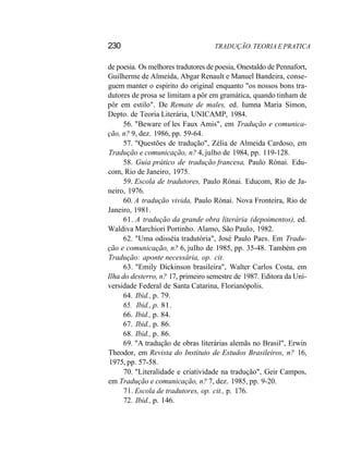 230 TRADUÇÃO. TEORIA E PRATICA
de poesia. Os melhores tradutores de poesia, Onestaldo de Pennafort,
Guilherme de Almeida, Abgar Renault e Manuel Bandeira, conse-
guem manter o espírito do original enquanto "os nossos bons tra-
dutores de prosa se limitam a pôr em gramática, quando tinham de
pôr em estilo". De Remate de males, ed. Iumna Maria Simon,
Depto. de Teoria Literária, UNICAMP, 1984.
56. "Beware of les Faux Amis", em Tradução e comunica-
ção, n? 9, dez. 1986, pp. 59-64.
57. "Questões de tradução", Zélia de Almeida Cardoso, em
Tradução e comunicação, n? 4, julho de 1984, pp. 119-128.
58. Guia prático de tradução francesa, Paulo Rónai. Edu-
com, Rio de Janeiro, 1975.
59. Escola de tradutores, Paulo Rónai. Educom, Rio de Ja-
neiro, 1976.
60. A tradução vivida, Paulo Rónai. Nova Fronteira, Rio de
Janeiro, 1981.
61. A tradução da grande obra literária (depoimentos), ed.
Waldiva Marchiori Portinho. Alamo, São Paulo, 1982.
62. "Uma odisséia tradutória", José Paulo Paes. Em Tradu-
ção e comunicação, n? 6, julho de 1985, pp. 35-48. Também em
Tradução: aponte necessária, op. cit.
63. "Emily Dickinson brasileira", Walter Carlos Costa, em
Ilha do desterro, n? 17, primeiro semestre de 1987. Editora da Uni-
versidade Federal de Santa Catarina, Florianópolis.
64. Ibid., p. 79.
65. Ibid., p. 81.
66. Ibid., p. 84.
67. Ibid., p. 86.
68. Ibid., p. 86.
69. "A tradução de obras literárias alemãs no Brasil", Erwin
Theodor, em Revista do Instituto de Estudos Brasileiros, n? 16,
1975, pp. 57-58.
70. "Literalidade e criatividade na tradução", Geir Campos,
em Tradução e comunicação, n? 7, dez. 1985, pp. 9-20.
71. Escola de tradutores, op. cit., p. 176.
72. Ibid., p. 146.
 
