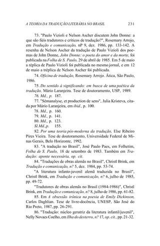 A TEORIA DA TRADUÇÃO LITERÁRIA NO BRASIL 231
73. "Paulo Vizioli e Nelson Ascher discutem John Donne: a
que são fiéis tradutores e críticos de tradução?", Rosemary Arrojo,
em Tradução e comunicação, nP 9, dez. 1986, pp. 133-142. A
resenha de Nelson Ascher da tradução de Paulo Vizioli dos poe-
mas de John Donne, John Donne: o poeta do amor e da morte, foi
publicada na Folha de S. Paulo, 29 de abril de 1985. Em 5 de maio
a réplica de Paulo Vizioli foi publicada no mesmo jornal, e em 12
de maio a tréplica de Nelson Ascher foi publicada.
74. Oficina de tradução, Rosemary Arrojo. Ática, São Paulo,
1986.
75. Do sentido à significando: em busca de uma poética da
tradução, Mário Laranjeira. Tese de doutoramento, USP, 1989.
76. Md., p. 187.
77. "Sémanalyse, et production de sens", Julia Kristeva, cita-
da por Mário Laranjeira, em ibid., p. 100.
78. Md., p. 160.
79. Md., p. 141.
80. Md., p. 123.
Sl.Md.,p. 155.
82. Por uma teoria pós-moderna da tradução, Else Ribeiro
Pires Vieira. Tese de doutoramento, Universidade Federal de Mi-
nas Gerais, Belo Horizonte, 1992.
83. "A tradução no Brasil", José Paulo Paes, em Folhetim,
Folha de S. Paulo, 18 de setembro de 1983. Também em Tra-
dução: aponte necessária, op. cit.
84. "Traduções de obras alemãs no Brasil", Christl Brink, em
Tradução e comunicação, n? 5, dez. 1984, pp. 53-74.
"A literatura infanto-juvenil alemã traduzida no Brasil",
Christl Brink, em Tradução e comunicação, n? 6, julho de 1985,
pp. 49-72.
"Tradutores de obras alemãs no Brasil (1984-1986)", Christl
Brink, em Tradução e comunicação, n? 8, julho de 1986, pp. 61-82.
85. Em A obsessão irônica na poesia de Emily Dickinson,
Carlos Daghlian. Tese de livre-docência, UNESP, São José do
Rio Preto, 1987, pp. 26-291.
86. "Tradução: núcleo geratriz da literatura infantil/juvenil",
Nelly Novaes Coelho, em Ilha do desterro, n? 17, op. cit., pp. 21-32.
 