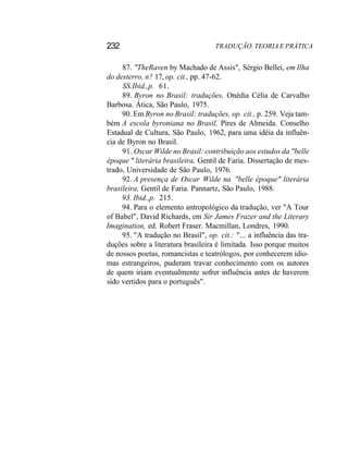 232 TRADUÇÃO. TEORIA E PRÁTICA
87. "TheRaven by Machado de Assis", Sérgio Bellei, em Ilha
do desterro, n? 17, op. cit., pp. 47-62.
SS.Ibid.,p. 61.
89. Byron no Brasil: traduções, Onédia Célia de Carvalho
Barbosa. Ática, São Paulo, 1975.
90. Em Byron no Brasil: traduções, op. cit., p. 259. Veja tam-
bém A escola byroniana no Brasil, Pires de Almeida. Conselho
Estadual de Cultura, São Paulo, 1962, para uma idéia da influên-
cia de Byron no Brasil.
91. Oscar Wilde no Brasil: contribuição aos estudos da "belle
époque " literária brasileira, Gentil de Faria. Dissertação de mes-
trado, Universidade de São Paulo, 1976.
92. A presença de Oscar Wilde na "belle époque" literária
brasileira, Gentil de Faria. Pannartz, São Paulo, 1988.
93. Ibid.,p. 215.
94. Para o elemento antropológico da tradução, ver "A Tour
of Babel", David Richards, em Sir James Frazer and the Literary
Imagination, ed. Robert Fraser. Macmillan, Londres, 1990.
95. "A tradução no Brasil", op. cit.: "... a influência das tra-
duções sobre a literatura brasileira é limitada. Isso porque muitos
de nossos poetas, romancistas e teatrólogos, por conhecerem idio-
mas estrangeiros, puderam travar conhecimento com os autores
de quem iriam eventualmente sofrer influência antes de haverem
sido vertidos para o português".
 