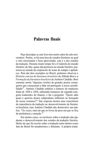 Palavras finais
Peço desculpas se este livro tem muito sabor de zelo mis-
sionário. Porém, se há uma área de estudos literários na qual
o zelo missionário é bem aproveitado, esta é a dos estudos
da tradução. Durante muito tempo foi a Cinderela do mundo
literário; de fato, quase não pertencia ao mundo literário; per-
tencia ao mundo de crepúsculo de notas de rodapé e apêndi-
ces. Para dar dois exemplos no Brasil, podemos observar a
História concisa da literatura brasileira de Alfredo Bosi e a
Formação da literatura brasileira de Antônio Cândido. Bosi
somente arrola "algumas versões de grandes poetas estran-
geiros que começaram a falar em português à nossa sensibi-
lidade"1
. Antônio Cândido enfatiza o número de traduções
feitas de 1830 a 1854, sobretudo romances de segunda cate-
goria traduzidos do francês, e faz a pergunta: "Quem sabe
quais e quar/tos desses subprodutos influíram na formação
do nosso romance?" Sua resposta mostra uma consciência
da importância da tradução no desenvolvimento da literatu-
ra brasileira, mas Antônio Cândido não desenvolve sua aná-
lise: "Às vezes, mais do que os livros de peso em que se fixa
de preferência a atenção."2
Em muitos casos, os escritores sobre a tradução não aju-
daram o desenvolvimento dos estudos da tradução literária.
Muito do que foi escrito sobre a tradução tanto dentro como
fora do Brasil foi amadorístico e diletante. A própria tradu-
 