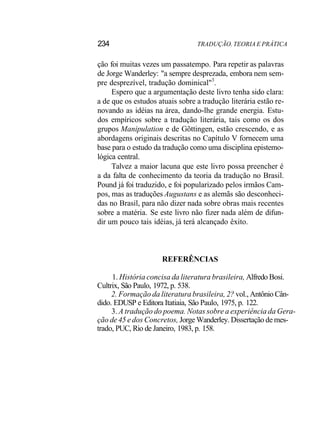 234 TRADUÇÃO. TEORIA E PRÁTICA
ção foi muitas vezes um passatempo. Para repetir as palavras
de Jorge Wanderley: "a sempre desprezada, embora nem sem-
pre desprezível, tradução dominical"3
.
Espero que a argumentação deste livro tenha sido clara:
a de que os estudos atuais sobre a tradução literária estão re-
novando as idéias na área, dando-lhe grande energia. Estu-
dos empíricos sobre a tradução literária, tais como os dos
grupos Manipulation e de Gõttingen, estão crescendo, e as
abordagens originais descritas no Capítulo V fornecem uma
base para o estudo da tradução como uma disciplina epistemo-
lógica central.
Talvez a maior lacuna que este livro possa preencher é
a da falta de conhecimento da teoria da tradução no Brasil.
Pound já foi traduzido, e foi popularizado pelos irmãos Cam-
pos, mas as traduções Augustans e as alemãs são desconheci-
das no Brasil, para não dizer nada sobre obras mais recentes
sobre a matéria. Se este livro não fizer nada além de difun-
dir um pouco tais idéias, já terá alcançado êxito.
REFERÊNCIAS
1. História concisa da literatura brasileira, Alfredo Bosi.
Cultrix, São Paulo, 1972, p. 538.
2. Formação da literatura brasileira, 2? vol., Antônio Cân-
dido. EDUSP e Editora Itatiaia, São Paulo, 1975, p. 122.
3. A tradução do poema. Notas sobre a experiência da Gera-
ção de 45 e dos Concretos, Jorge Wanderley. Dissertação de mes-
trado, PUC, Rio de Janeiro, 1983, p. 158.
 