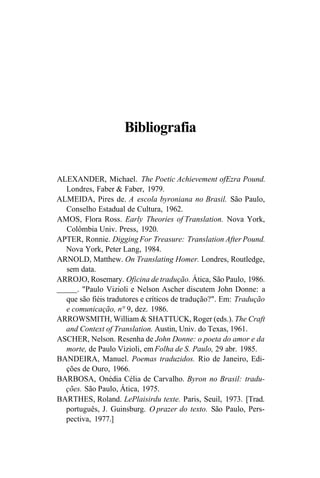 Bibliografia
ALEXANDER, Michael. The Poetic Achievement ofEzra Pound.
Londres, Faber & Faber, 1979.
ALMEIDA, Pires de. A escola byroniana no Brasil. São Paulo,
Conselho Estadual de Cultura, 1962.
AMOS, Flora Ross. Early Theories of Translation. Nova York,
Colômbia Univ. Press, 1920.
APTER, Ronnie. Digging For Treasure: Translation After Pound.
Nova York, Peter Lang, 1984.
ARNOLD, Matthew. On Translating Homer. Londres, Routledge,
sem data.
ARROJO, Rosemary. Oficina de tradução. Ática, São Paulo, 1986.
. "Paulo Vizioli e Nelson Ascher discutem John Donne: a
que são fiéis tradutores e críticos de tradução?". Em: Tradução
e comunicação, n° 9, dez. 1986.
ARROWSMITH, William & SHATTUCK, Roger (eds.). The Craft
and Context of Translation. Austin, Univ. do Texas, 1961.
ASCHER, Nelson. Resenha de John Donne: o poeta do amor e da
morte, de Paulo Vizioli, em Folha de S. Paulo, 29 abr. 1985.
BANDEIRA, Manuel. Poemas traduzidos. Rio de Janeiro, Edi-
ções de Ouro, 1966.
BARBOSA, Onédia Célia de Carvalho. Byron no Brasil: tradu-
ções. São Paulo, Ática, 1975.
BARTHES, Roland. LePlaisirdu texte. Paris, Seuil, 1973. [Trad.
português, J. Guinsburg. O prazer do texto. São Paulo, Pers-
pectiva, 1977.]
 