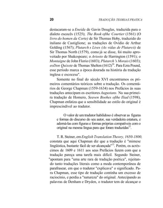 20 TRADUÇÃO. TEORIA E PRATICA
destacaram-se a Eneida de Gavin Douglas, traduzida para o
dialeto escocês (1525); The Book ofthe Courtier (1561) (O
livro do homen da Corte) de Sir Thomas Hoby, traduzido do
italiano de Castiglione; as traduções de Ovídio de Arthur
Golding (1567); Plutarch s Lives (As vidas de Plutarcó) de
Sir Thomas North (1579), como já se disse, foi muito apro-
veitado por Shakespeare; o Ariosto de Harrington (1591); o
Montaigne de John Florio (1603); Plutarch 's Morais (1603);
eoDon Quixote de Thomas Shelton (1612)10
. Para Ezra Pound,
esse período marca a época dourada na história da tradução
inglesa e escocesa".
Somente no final do século XVI encontramos os pri-
meiros comentários teóricos sobre a tradução. Os comentá-
rios de George Chapman (1559-1634) nos Prefácios às suas
traduções antecipam os escritores Augustans. Na sua primei-
ra tradução de Homero, Seaven Boohes ofthe Iliad (1598),
Chapman enfatiza que a sensibilidade ao estilo do original é
imprescindível ao tradutor.
O valor de um tradutor habilidoso é observar as figuras
e formas do discurso do seu autor, sua verdadeira estatura, e
adorná-las com figuras e formas próprias compatíveis com o
original na mesma língua para que foram traduzidas12
.
T. R. Steiner, em English Translation Theory, 1650-1800,
constata que aqui Chapman diz que a tradução é "mimese
lingüística, bastante fácil de ser alcançada"13
. Porém, os acrés-
cimos de 1609 e 1611 aos seus Prefácios fazem com que a
tradução pareça uma tarefa mais difícil. Segundo Steiner,
"apontam para "uma arte rara de tradução poética", rejeitan-
do tanto traduções literais como a moda contemporânea de
parafrasear, em que o tradutor "explicava" o significado. Pa-
ra Chapman, esse tipo de tradução continha um excesso de
raciocínio, e perdia a "natureza" do original. Antecipando as
palavras de Denham e Dryden, o tradutor tem de alcançar o
 