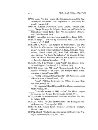 236 TRADUÇÃO. TEORIA E PRATICA
BASS, Alan. "On the History of a Mistranslation and the Psy-
choanalytic Movement". Em: Difference in Translation, Jo-
seph F. Graham (ed.).
BASSNETT, Susan. Translation Studies, Londres, Methuen, 1980.
. "Ways Through the Labyrint. Strategies and Methods for
Translating Theatre Texts". Em: The Manipulation ofLitera-
ture, Theo Hermans (ed.).
BELITT, Ben. Adam 's Dream. Nova York, Grove Press, 1978.
BELLEI, Sérgio. "The Raven by Machado de Assis". Em: Ilha do
desterro, n? 17, 1987.
BENJAMIN, Walter. "Die Aufgabe des Ubersetzers". Em: Das
Problem des Übersetzens, Hans Joachim Stõrig (ed.). [Trad. in-
glesa, "The Task of the Translator" de Harry Zohn, em: Illumi-
nations, Hannah Arendt (ed.), Nova York, Schocken, 1969;
trad. francesa, "La Tache du traducteur" de Maurice de Gan-
dillac, em: Walter Benjamin: Oeuvres, vol. 1, Mythe et vio-len-
ce. Paris, Les Lettres Nouvelles, 1971.]
BLACKMUR, R. P. "Masks of Ezra Pound". Em: Penguin Criti-
cai Anthologies: Ezra Pound, J. P. Sullivan (ed.).
BORGES, Jorge Luis. "El zahir", "La escritura dei Dios", "La
busca de Averroes" e "El Aleph". Em: ElAleph. Madri e Bue-
nos Aires, Alianza/Emecé,1971.
. "Pierre Ménard, autor dei Quijote". Em: Ficciones. Madri
e Buenos Aires, Alianza/Emecé, 1971.
. "Undr" e "El libro de Arena". Em: El libro de Arena. Bue-
nos Aires, Emecé, 1975.
. "El enigma de Edward Fitzgerald". Em: Outras inquisiciones.
Madri, Alianza, 1981.
. "Los traductores de Ias 1.001 noches". Em: Obras comple-
tas de Jorge Luis Borges. Buenos Aires, Emecé, 1974.
BOSI, Alfredo. História concisa da literatura brasileira. São Pau-
lo, Cultrix, 1972.
BOSLEY, Keith. "Fit Only for Barbarians". Em: Encrages: Poé-
sie/Traduction. Printemps-Eté, 1980.
BREITINGER, Johann Jacob. Kritische Dichtkunst. Stuttgart,
Mekler, 1966.
BRINK, Christl. "Traduções de obras alemãs no Brasil". Em: Tra-
dução e comunicação, n? 5, dez. 1984.
 