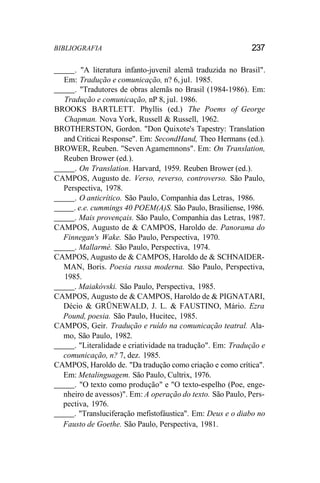 BIBLIOGRAFIA 237
. "A literatura infanto-juvenil alemã traduzida no Brasil".
Em: Tradução e comunicação, n? 6, jul. 1985.
. "Tradutores de obras alemãs no Brasil (1984-1986). Em:
Tradução e comunicação, nP 8, jul. 1986.
BROOKS BARTLETT. Phyllis (ed.) The Poems of George
Chapman. Nova York, Russell & Russell, 1962.
BROTHERSTON, Gordon. "Don Quixote's Tapestry: Translation
and Criticai Response". Em: SecondHand, Theo Hermans (ed.).
BROWER, Reuben. "Seven Agamemnons". Em: On Translation,
Reuben Brower (ed.).
. On Translation. Harvard, 1959. Reuben Brower (ed.).
CAMPOS, Augusto de. Verso, reverso, controverso. São Paulo,
Perspectiva, 1978.
. O anticrítico. São Paulo, Companhia das Letras, 1986.
. e.e. cummings 40 POEM(A)S. São Paulo, Brasiliense, 1986.
. Mais provençais. São Paulo, Companhia das Letras, 1987.
CAMPOS, Augusto de & CAMPOS, Haroldo de. Panorama do
Finnegan's Wake. São Paulo, Perspectiva, 1970.
. Mallarmé. São Paulo, Perspectiva, 1974.
CAMPOS, Augusto de & CAMPOS, Haroldo de & SCHNAIDER-
MAN, Boris. Poesia russa moderna. São Paulo, Perspectiva,
1985.
. Maiakóvski. São Paulo, Perspectiva, 1985.
CAMPOS, Augusto de & CAMPOS, Haroldo de & PIGNATARI,
Décio & GRÜNEWALD, J. L. & FAUSTINO, Mário. Ezra
Pound, poesia. São Paulo, Hucitec, 1985.
CAMPOS, Geir. Tradução e ruído na comunicação teatral. Ala-
mo, São Paulo, 1982.
. "Literalidade e criatividade na tradução". Em: Tradução e
comunicação, n? 7, dez. 1985.
CAMPOS, Haroldo de. "Da tradução como criação e como crítica".
Em: Metalinguagem. São Paulo, Cultrix, 1976.
. "O texto como produção" e "O texto-espelho (Poe, enge-
nheiro de avessos)". Em: A operação do texto. São Paulo, Pers-
pectiva, 1976.
. "Transluciferação mefistofáustica". Em: Deus e o diabo no
Fausto de Goethe. São Paulo, Perspectiva, 1981.
 
