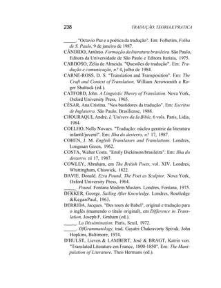 238 TRADUÇÃO. TEORIA E PRATICA
. "Octavio Paz e a poética da tradução". Em: Folhetim, Folha
de S. Paulo, 9 de janeiro de 1987.
CÂNDIDO, Antônio. Formação da literatura brasileira. São Paulo,
Editora da Universidade de São Paulo e Editora Itatiaia, 1975.
CARDOSO, Zélia de Almeida. "Questões de tradução". Em: Tra-
dução e comunicação, n? 4, julho de 1984.
CARNE-ROSS, D. S. "Translation and Transposition". Em: The
Craft and Context of Translation, William Arrowsmith e Ro-
ger Shattuck (ed.).
CATFORD, John. A Linguistic Theory of Translation. Nova York,
Oxford University Press, 1965.
CÉSAR, Ana Cristina. "Nos bastidores da tradução". Em: Escritos
de Inglaterra. São Paulo, Brasiliense, 1988.
CHOURAQUI, André. L 'Univers da Ia Bible, 6 vols. Paris, Lidis,
1984.
COELHO, Nelly Novaes. "Tradução: núcleo geratriz da literatura
infantil/juvenil". Em: Ilha do desterro, n? 17, 1987.
COHEN, J. M. English Translators and Translations. Londres,
Longman Green, 1962.
COSTA, Walter Costa. "Emily Dickinson brasileira". Em: Ilha do
desterro, ní 17, 1987.
COWLEY, Abraham, em The British Poets, vol. XIV. Londres,
Whittingham, Chiswick, 1822.
DAVIE, Donald. Ezra Pound, The Poet as Sculptor. Nova York,
Oxford University Press, 1964.
_. Pound. Fontana Modern Masters. Londres, Fontana, 1975.
DEKKER, George. Sailing After Knowledge. Londres, Routledge
&KeganPaul, 1963.
DERRIDA, Jacques. "Des tours de Babel", original e tradução para
o inglês (mantendo o título original), em Difference in Trans-
lation, Joseph F. Graham (ed.).
. La Dissémination. Paris, Seuil, 1972.
. OfGrammatology, trad. Gayatri Chakravorty Spivak. John
Hopkins, Baltimore, 1974.
D'HULST, Lieven & LAMBERT, José & BRAGT, Katrin von.
"Translated Literature em France, 1800-1850". Em: The Mani-
pulation of Literature, Theo Hermans (ed.).
 