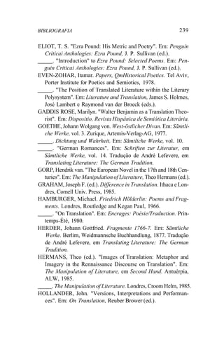 BIBLIOGRAFIA 239
ELIOT, T. S. "Ezra Pound: His Metric and Poetry". Em: Penguin
Criticai Anthologies: Ezra Pound, J. P. Sullivan (ed.).
. "Introduction" to Ezra Pound: Selected Poems. Em: Pen-
guin Criticai Anthologies: Ezra Pound, J. P. Sullivan (ed.).
EVEN-ZOHAR, Itamar. Papers, QmHistorical Poetics. Tel Aviv,
Porter Institute for Poetics and Semiotics, 1978.
. "The Position of Translated Literature within the Literary
Polysystem". Em: Literature and Translation, James S. Holmes,
José Lambert e Raymond van der Broeck (eds.).
GADDIS ROSE, Marilyn. "Walter Benjamin as a Translation Theo-
rist". Em: Dispositio, Revista Hispânica de Semiótica Literária.
GOETHE, Johann Wolgang von. West-õstlicher Divan. Em: Sãmtli-
che Werke, vol. 3. Zurique, Artemis-Verlag-AG, 1977.
. Dichtung und Wahrheit. Em: Sãmtliche Werke, vol. 10.
. "German Romances". Em: Schriften zur Literatur, em
Sãmtliche Werke, vol. 14. Tradução de André Lefevere, em
Translating Literature: The German Tradition.
GORP, Hendrik van. "The European Novel in the 17th and 18th Cen-
turies". Em: The Manipulation of Literature, Theo Hermans (ed.).
GRAHAM, Joseph F. (ed.). Difference in Translation. Ithaca e Lon-
dres, Cornell Univ. Press, 1985.
HAMBURGER, Michael. Friedrich Hõlderlin: Poems and Frag-
ments. Londres, Routledge and Kegan Paul, 1966.
. "On Translation". Em: Encrages: Poésie/Traduction. Prin-
temps-Été, 1980.
HERDER, Johann Gottfried. Fragmente 1766-7. Em: Sãmtliche
Werke. Berlim, Weidmannsche Buchhandlung, 1877. Tradução
de André Lefevere, em Translating Literature: The German
Tradition.
HERMANS, Theo (ed.). "Images of Translation: Metaphor and
Imagery in the Rennaissance Discourse on Translation". Em:
The Manipulation of Literature, em Second Hand. Antuérpia,
ALW, 1985.
. The Manipulation of Literature. Londres, Croom Helm, 1985.
HOLLANDER, John. "Versions, Interpretations and Performan-
ces". Em: On Translation, Reuber Brower (ed.).
 