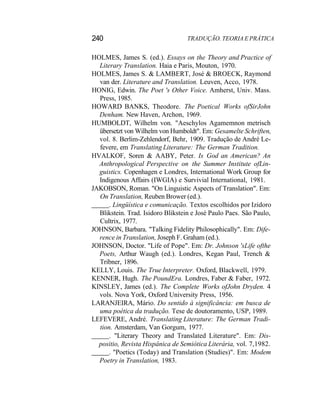 240 TRADUÇÃO. TEORIA E PRÁTICA
HOLMES, James S. (ed.). Essays on the Theory and Practice of
Literary Translation. Haia e Paris, Mouton, 1970.
HOLMES, James S. & LAMBERT, José & BROECK, Raymond
van der. Literature and Translation. Leuven, Acco, 1978.
HONIG, Edwin. The Poet 's Other Voice. Amherst, Univ. Mass.
Press, 1985.
HOWARD BANKS, Theodore. The Poetical Works ofSirJohn
Denham. New Haven, Archon, 1969.
HUMBOLDT, Wilhelm von. "Aeschylos Agamemnon metrisch
übersetzt von Wilhelm von Humboldt". Em: Gesamelte Schriften,
vol. 8. Berlim-Zehlendorf, Behr, 1909. Tradução de André Le-
fevere, em Translating Literature: The German Tradition.
HVALKOF, Soren & AABY, Peter. Is God an American? An
Anthropological Perspective on the Summer Institute ofLin-
guistics. Copenhagen e Londres, International Work Group for
Indigenous Affairs (IWGIA) e Survivial International, 1981.
JAKOBSON, Roman. "On Linguistic Aspects of Translation". Em:
On Translation, Reuben Brower (ed.).
. Lingüística e comunicação. Textos escolhidos por Izidoro
Blikstein. Trad. Isidoro Blikstein e José Paulo Paes. São Paulo,
Cultrix, 1977.
JOHNSON, Barbara. "Talking Fidelity Philosophically". Em: Dife-
rence in Translation, Joseph F. Graham (ed.).
JOHNSON, Doctor. "Life of Pope". Em: Dr. Johnson 'sLife ofthe
Poets, Arthur Waugh (ed.). Londres, Kegan Paul, Trench &
Tribner, 1896.
KELLY, Louis. The True Interpreter. Oxford, Blackwell, 1979.
KENNER, Hugh. The PoundEra. Londres, Faber & Faber, 1972.
KINSLEY, James (ed.). The Complete Works ofJohn Dryden. 4
vols. Nova York, Oxford University Press, 1956.
LARANJEIRA, Mário. Do sentido à significância: em busca de
uma poética da tradução. Tese de doutoramento, USP, 1989.
LEFEVERE, André. Translating Literature: The German Tradi-
tion. Amsterdam, Van Gorgum, 1977.
. "Literary Theory and Translated Literature". Em: Dis-
positio, Revista Hispânica de Semiótica Literária, vol. 7,1982.
. "Poetics (Today) and Translation (Studies)". Em: Modem
Poetry in Translation, 1983.
 