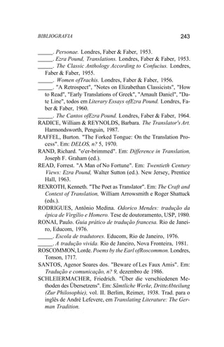 BIBLIOGRAFIA 243
. Personae. Londres, Faber & Faber, 1953.
. Ezra Pound, Translations. Londres, Faber & Faber, 1953.
. The Classic Anthology According to Confucius. Londres,
Faber & Faber, 1955.
. Women ofTrachis. Londres, Faber & Faber, 1956.
. "A Retrospect", "Notes on Elizabethan Classicists", "How
to Read", "Early Translations of Greek", "Arnault Daniel", "Da-
te Line", todos em Literary Essays ofEzra Pound. Londres, Fa-
ber & Faber, 1960.
. The Cantos ofEzra Pound. Londres, Faber & Faber, 1964.
RADICE, William & REYNOLDS, Barbara. The Translator's Art.
Harmondsworth, Penguin, 1987.
RAFFEL, Burton. "The Forked Tongue: On the Translation Pro-
cess". Em: DELOS, n? 5, 1970.
RAND, Richard. "o'er-brimmed". Em: Difference in Translation,
Joseph F. Graham (ed.).
READ, Forrest. "A Man of No Fortune". Em: Twentieth Century
Views: Ezra Pound, Walter Sutton (ed.). New Jersey, Prentice
Hall, 1963.
REXROTH, Kenneth. "The Poet as Translator". Em: The Craft and
Context of Translation, William Arrowsmith e Roger Shattuck
(eds.).
RODRIGUES, Antônio Medina. Odorico Mendes: tradução da
épica de Virgílio e Homero. Tese de doutoramento, USP, 1980.
RONAI, Paulo. Guia prático de tradução francesa. Rio de Janei-
ro, Educom, 1976.
. Escola de tradutores. Educom, Rio de Janeiro, 1976.
. A tradução vivida. Rio de Janeiro, Nova Fronteira, 1981.
ROSCOMMON, Lorde. Poems by the Earl ofRoscommon. Londres,
Tonson, 1717.
SANTOS, Agenor Soares dos. "Beware of Les Faux Amis". Em:
Tradução e comunicação, n? 9, dezembro de 1986.
SCHLEIERMACHER, Friedrich. "Über die verschiedenen Me-
thoden des Übersetzens". Em: Sãmtliche Werke, DritteAbteilung
(Zur Philosophie), vol. II. Berlim, Reimer, 1938. Trad. para o
inglês de André Lefevere, em Translating Literature: The Ger-
man Tradition.
 