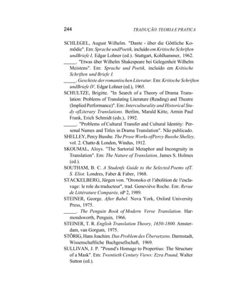244 TRADUÇÃO. TEORIA E PRATICA
SCHLEGEL, August Wilhelm. "Dante - über die Gõttliche Ko-
mõdie". Em: Sprache undPoetik, incluído em Kritische Schriften
undBriefe I, Edgar Lohner (ed.). Stuttgart, Kohlhammer, 1962.
. "Etwas über Wilhelm Shakespeare bei Gelegenheit Wilhelm
Meistens". Em: Sprache und Poetik, incluído em Kritische
Schriften und Briefe I.
. Geschiste der romantischen Literatur. Em: Kritische Schriften
undBriefe IV, Edgar Lohner (ed.), 1965.
SCHULTZE, Brigitte. "In Search of a Theory of Drama Trans-
lation: Problems of Translating Literature (Reading) and Theatre
(Implied Performance)". Em: Interculturality and Historical Stu-
dy ofLiterary Translations. Berlim, Marald Kitte, Armin Paul
Frank, Erich Schmidt (eds.), 1992.
. "Problems of Cultural Transfer and Cultural Identity: Per-
sonal Names and Titles in Drama Translation". Não publicado.
SHELLEY, Percy Busshe. The Prose Works ofPercy Busshe Shelley,
vol. 2. Chatto & London, Windus, 1912.
SKOUMAL, Aloys. "The Sartorial Metaphor and Incongruity in
Translation". Em: The Nature of Translation, James S. Holmes
(ed.).
SOUTHAM, B. C. A Studenfs Guide to the Selected Poems ofT.
S. Eliot. Londres, Faber & Faber, 1968.
STACKELBERG, Jürgen von. "Oronoko et 1'abolition de 1'escla-
vage: le role du traducteur", trad. Geneviève Roche. Em: Revue
de Littérature Comparée, nP 2, 1989.
STEINER, George. After Babel. Nova York, Oxford University
Press, 1975.
. The Penguin Book of Modern Verse Translation. Har-
mondsworth, Penguin, 1966.
STEINER, T. R. English Translation Theory, 1650-1800. Amster-
dam, van Gorgum, 1975.
STÕRIG, Hans Joachim. Das Problem des Übersetzens. Darmstadt,
Wissenschaftliche Buchgesellschaft, 1969.
SULLIVAN, J. P. "Pound's Homage to Propertius: The Structure
of a Mask". Em: Twentieth Century Views: Ezra Pound, Walter
Sutton (ed.).
 