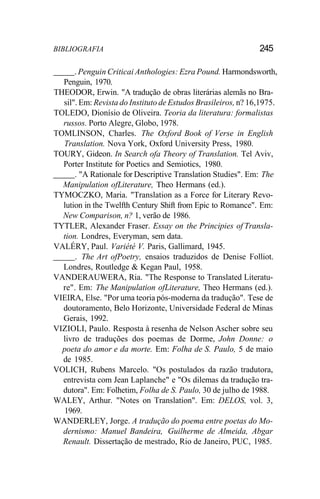 BIBLIOGRAFIA 245
. Penguin Criticai Anthologies: Ezra Pound. Harmondsworth,
Penguin, 1970.
THEODOR, Erwin. "A tradução de obras literárias alemãs no Bra-
sil". Em: Revista do Instituto de Estudos Brasileiros, n? 16,1975.
TOLEDO, Dionísio de Oliveira. Teoria da literatura: formalistas
russos. Porto Alegre, Globo, 1978.
TOMLINSON, Charles. The Oxford Book of Verse in English
Translation. Nova York, Oxford University Press, 1980.
TOURY, Gideon. In Search ofa Theory of Translation. Tel Aviv,
Porter Institute for Poetics and Semiotics, 1980.
. "A Rationale for Descriptive Translation Studies". Em: The
Manipulation ofLiterature, Theo Hermans (ed.).
TYMOCZKO, Maria. "Translation as a Force for Literary Revo-
lution in the Twelfth Century Shift from Epic to Romance". Em:
New Comparison, n? 1, verão de 1986.
TYTLER, Alexander Fraser. Essay on the Principies of Transla-
tion. Londres, Everyman, sem data.
VALÉRY, Paul. Variété V. Paris, Gallimard, 1945.
. The Art ofPoetry, ensaios traduzidos de Denise Folliot.
Londres, Routledge & Kegan Paul, 1958.
VANDERAUWERA, Ria. "The Response to Translated Literatu-
re". Em: The Manipulation ofLiterature, Theo Hermans (ed.).
VIEIRA, Else. "Por uma teoria pós-moderna da tradução". Tese de
doutoramento, Belo Horizonte, Universidade Federal de Minas
Gerais, 1992.
VIZIOLI, Paulo. Resposta à resenha de Nelson Ascher sobre seu
livro de traduções dos poemas de Dorme, John Donne: o
poeta do amor e da morte. Em: Folha de S. Paulo, 5 de maio
de 1985.
VOLICH, Rubens Marcelo. "Os postulados da razão tradutora,
entrevista com Jean Laplanche" e "Os dilemas da tradução tra-
dutora". Em: Folhetim, Folha de S. Paulo, 30 de julho de 1988.
WALEY, Arthur. "Notes on Translation". Em: DELOS, vol. 3,
1969.
WANDERLEY, Jorge. A tradução do poema entre poetas do Mo-
dernismo: Manuel Bandeira, Guilherme de Almeida, Abgar
Renault. Dissertação de mestrado, Rio de Janeiro, PUC, 1985.
 