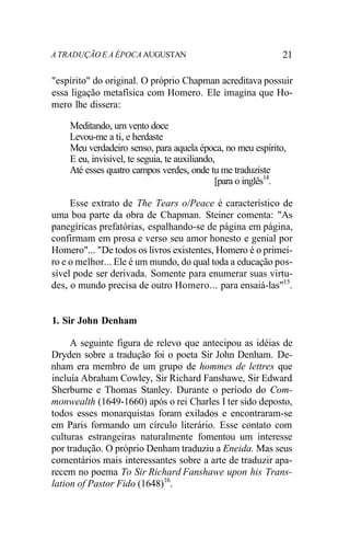 A TRADUÇÃO E A ÉPOCA AUGUSTAN 21
"espírito" do original. O próprio Chapman acreditava possuir
essa ligação metafísica com Homero. Ele imagina que Ho-
mero lhe dissera:
Meditando, um vento doce
Levou-me a ti, e herdaste
Meu verdadeiro senso, para aquela época, no meu espírito,
E eu, invisível, te seguia, te auxiliando,
Até esses quatro campos verdes, onde tu me traduziste
[para o inglês14
.
Esse extrato de The Tears o/Peace é característico de
uma boa parte da obra de Chapman. Steiner comenta: "As
panegíricas prefatórias, espalhando-se de página em página,
confirmam em prosa e verso seu amor honesto e genial por
Homero"... "De todos os livros existentes, Homero é o primei-
ro e o melhor... Ele é um mundo, do qual toda a educação pos-
sível pode ser derivada. Somente para enumerar suas virtu-
des, o mundo precisa de outro Homero... para ensaiá-las"15
.
1. Sir John Denham
A seguinte figura de relevo que antecipou as idéias de
Dryden sobre a tradução foi o poeta Sir John Denham. De-
nham era membro de um grupo de hommes de lettres que
incluía Abraham Cowley, Sir Richard Fanshawe, Sir Edward
Sherburne e Thomas Stanley. Durante o período do Com-
monwealth (1649-1660) após o rei Charles I ter sido deposto,
todos esses monarquistas foram exilados e encontraram-se
em Paris formando um círculo literário. Esse contato com
culturas estrangeiras naturalmente fomentou um interesse
por tradução. O próprio Denham traduziu a Eneida. Mas seus
comentários mais interessantes sobre a arte de traduzir apa-
recem no poema To Sir Richard Fanshawe upon his Trans-
lation of Pastor Fido (1648)16
.
 
