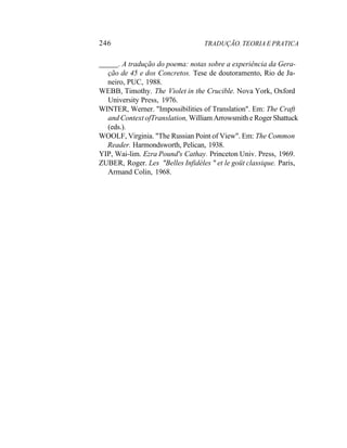246 TRADUÇÃO. TEORIA E PRATICA
. A tradução do poema: notas sobre a experiência da Gera-
ção de 45 e dos Concretos. Tese de doutoramento, Rio de Ja-
neiro, PUC, 1988.
WEBB, Timothy. The Violet in the Crucible. Nova York, Oxford
University Press, 1976.
WINTER, Werner. "Impossibilities of Translation". Em: The Craft
and Context ofTranslation, William Arrowsmith e Roger Shattuck
(eds.).
WOOLF, Virginia. "The Russian Point of View". Em: The Common
Reader. Harmondsworth, Pelican, 1938.
YIP, Wai-lim. Ezra Pound's Cathay. Princeton Univ. Press, 1969.
ZUBER, Roger. Les "Belles Infidèles " et le goüt classique. Paris,
Armand Colin, 1968.
 