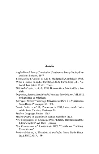Revistas
Anglo-French Poetry Translation Conference, Poetry Society Pro-
ductions, Londres, 1977.
Comparative Criticism, n? 6, E. S. Shaffer (ed.), Cambridge, 1984.
Delos, a journal on and of translation, D. S. Carne-Ross (ed.), Na-
tional Translation Center, Texas.
Diário de Poesia, verão de 1990. Buenos Aires, Montevidéu e Ro-
sário.
Dispositio, Revista Hispânica de Semiótica Literária, vol. VII, 1982.
Universidade de Michigan.
Encrages: Poésie/Traduction. Université de Paris Vll-Vincennes à
Saint-Denis. Printemps-Été, 1980.
Ilha do Deàterro, n? 17, IP semestre de 1987, Universidade Fede-
ral de Santa Catarina, Florianópolis.
Modern Language Studies, 1965.
Modem Poetry in Translation, Daniel Weissbort (ed.).
New Comparison, n? 1, verão de 1986, "Literary Translation and the
Literary System", ed. Theo Hermans.
New Comparison, n? 8, outono de 1989, "Translation, Tradition,
Transmission".
Remate de Males, 4, Território da tradução. Iumna Maria Simon
(ed.), UNICAMP, 1984.
 