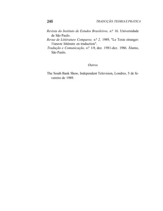 248 TRADUÇÃO. TEORIA E PRATICA
Revista do Instituto de Estudos Brasileiros, n? 16. Universidade
de São Paulo.
Revue de Littérature Comparee, n? 2, 1989, "Le Texte etranger:
1'oeuvre littéraire en traduction".
Tradução e Comunicação, n? 1-9, dez. 1981-dez. 1986. Álamo,
São Paulo.
Outros
The South Bank Show, Independent Television, Londres, 5 de fe-
vereiro de 1989.
 