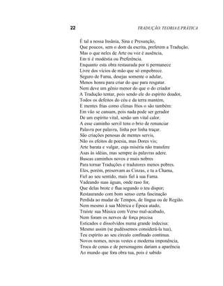22 TRADUÇÃO. TEORIA E PRÁTICA
É tal a nossa Insânia, Sina e Presunção,
Que poucos, sem o dom da escrita, preferem a Tradução.
Mas o que neles de Arte ou voz é ausência,
Em ti é modéstia ou Preferência.
Enquanto esta obra restaurada por ti permanece
Livre dos vícios de mão que só empobrece.
Seguro de Fama, desejas somente o adular,
Menos honra para criar do que para resgatar.
Nem deve um gênio menor do que o do criador
A Tradução tentar, pois sendo ele do espírito doador,
Todos os defeitos do céu e da terra mantém,
E mentes frias como climas frios o são também:
Em vão se cansam, pois nada pode ser gerador
De um espírito vital, senão um vital calor.
A esse caminho servil tens o brio de renunciar
Palavra por palavra, linha por linha traçar.
São criações penosas de mentes servis,
Não os efeitos de poesia, mas Dores vis;
Arte barata e vulgar, cuja miséria não transfere
Asas às idéias, mas sempre às palavras adere.
Buscas caminhos novos e mais nobres
Para tornar Traduções e tradutores menos pobres.
Eles, porém, preservam as Cinzas, e tu a Chama,
Fiel ao seu sentido, mais fiel à sua Fama.
Vadeando suas águas, onde raso for,
Que delas brote e flua segundo o teu dispor;
Restaurando com bom senso certa fascinação
Perdida ao mudar de Tempos, de língua ou de Região.
Nem mesmo à sua Métrica e Época atado,
Traíste sua Música com Verso mal-acabado,
Nem foram os nervos de força precisa
Esticados e dissolvidos numa grande indecisa:
Mesmo assim (se pudéssemos considerá-la tua),
Teu espírito ao seu círculo confinado continua.
Novos nomes, novas vestes e moderna imponência,
Troca de cenas e de personagens dariam a aparência
Ao mundo que fora obra tua, pois é sabido
 