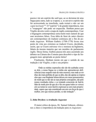 24 TRADUÇÃO. TEORIA E PRÁTICA
poesia é de um espírito tão sutil que, ao se derramar de uma
língua para outra, tudo se evapora; e, se um novo espírito não
for acrescentado na transfusão, nada restará a não ser um
caput mortuum""'. O "espírito" é de grande importância, mas
a "roupagem" não pode ser esquecida. Denham pensa que
Virgílio deveria vestir a roupa do inglês contemporâneo. Usar
a linguagem contemporânea seria muito mais natural do que
usar arcaísmos falsos. Essa idéia de fazer do autor clássico
um contemporâneo do tradutor continuou até o fim do pe-
ríodo Augustan. William Guthrie (1708-1770) levou esse
ponto de vista aos extremos ao traduzir Cícero, decidindo,
assim, que se Cícero estivesse vivo e morasse na Inglaterra,
falaria da mesma maneira que um membro do parlamento
inglês. Dessa forma, Guthrie passou três anos assistindo aos
debates na Câmara dos Comuns para descobrir o tipo de lin-
guagem mais apropriada ao poeta latino!
Finalmente, Denham insiste em que o sentido de sua
tradução é de Virgílio, e não o seu próprio:
Onde as minhas expressões não são tão acabadas como
as dele, a nossa língua ou a minha arte apresentavam defi-
ciências (mas suspeito mais de mim mesmo); mas onde as mi-
nhas são mais perfeitas do que as dele, elas são apenas as impres-
sões que a sua freqüente leitura deixou em meus pensamentos;
de modo que se não são as suas próprias concepções, são pelo
menos resultados delas; e se (estando consciente de fazê-lo
falar de modo pior do que ele o fez em quase todos os versos)
erro ao tentar às vezes fazê-lo expressar-se com mais proprie-
dade, espero que seja considerado um erro em favor do que é
melhor, erro que merece perdão, se não imitação18
.
2. John Dryden e a tradução Augustan
O maior crítico da época, Dr. Samuel Johnson, oferece-
nos a chave à importância da tradução para os Augustans:
 