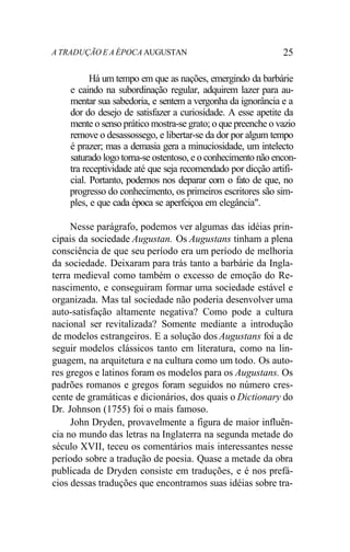 A TRADUÇÃO E A ÉPOCA AUGUSTAN 25
Há um tempo em que as nações, emergindo da barbárie
e caindo na subordinação regular, adquirem lazer para au-
mentar sua sabedoria, e sentem a vergonha da ignorância e a
dor do desejo de satisfazer a curiosidade. A esse apetite da
mente o senso prático mostra-se grato; o que preenche o vazio
remove o desassossego, e libertar-se da dor por algum tempo
é prazer; mas a demasia gera a minuciosidade, um intelecto
saturado logo torna-se ostentoso, e o conhecimento não encon-
tra receptividade até que seja recomendado por dicção artifi-
cial. Portanto, podemos nos deparar com o fato de que, no
progresso do conhecimento, os primeiros escritores são sim-
ples, e que cada época se aperfeiçoa em elegância".
Nesse parágrafo, podemos ver algumas das idéias prin-
cipais da sociedade Augustan. Os Augustans tinham a plena
consciência de que seu período era um período de melhoria
da sociedade. Deixaram para trás tanto a barbárie da Ingla-
terra medieval como também o excesso de emoção do Re-
nascimento, e conseguiram formar uma sociedade estável e
organizada. Mas tal sociedade não poderia desenvolver uma
auto-satisfação altamente negativa? Como pode a cultura
nacional ser revitalizada? Somente mediante a introdução
de modelos estrangeiros. E a solução dos Augustans foi a de
seguir modelos clássicos tanto em literatura, como na lin-
guagem, na arquitetura e na cultura como um todo. Os auto-
res gregos e latinos foram os modelos para os Augustans. Os
padrões romanos e gregos foram seguidos no número cres-
cente de gramáticas e dicionários, dos quais o Dictionary do
Dr. Johnson (1755) foi o mais famoso.
John Dryden, provavelmente a figura de maior influên-
cia no mundo das letras na Inglaterra na segunda metade do
século XVII, teceu os comentários mais interessantes nesse
período sobre a tradução de poesia. Quase a metade da obra
publicada de Dryden consiste em traduções, e é nos prefá-
cios dessas traduções que encontramos suas idéias sobre tra-
 