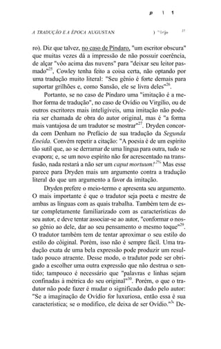 p  1
A TRADUÇÃO E A ÉPOCA AUGUSTAN ) ' <j» 27
ro). Diz que talvez, no caso de Píndaro, "um escritor obscura"
que muitas vezes dá a impressão de não possuir coerência,
de alçar "vôo acima das nuvens" para "deixar seu leitor pas-
mado"25
, Cowley tenha feito a coisa certa, não optando por
uma tradução muito literal: "Seu gênio é forte demais para
suportar grilhões e, como Sansão, ele se livra deles"26
.
Portanto, se no caso de Píndaro uma "imitação é a me-
lhor forma de tradução", no caso de Ovídio ou Virgílio, ou de
outros escritores mais inteligíveis, uma imitação não pode-
ria ser chamada de obra do autor original, mas é "a forma
mais vantajosa de um tradutor se mostrar"27
. Dryden concor-
da com Denham no Prefácio de sua tradução da Segunda
Eneida. Convém repetir a citação: "A poesia é de um espírito
tão sutil que, ao se derramar de uma língua para outra, tudo se
evapora; e, se um novo espírito não for acrescentado na trans-
fusão, nada restará a não ser um caput mortuum!,2%
Mas esse
parece para Dryden mais um argumento contra a tradução
literal do que um argumento a favor da imitação.
Dryden prefere o meio-termo e apresenta seu argumento.
O mais importante é que o tradutor seja poeta e mestre de
ambas as línguas com as quais trabalha. Também tem de es-
tar completamente familiarizado com as características do
seu autor, e deve tentar associar-se ao autor, "conformar o nos-
so gênio ao dele, dar ao seu pensamento o mesmo toque"29
.
O tradutor também tem de tentar aproximar o seu estilo do
estilo do côiginal. Porém, isso não é sempre fácil. Uma tra-
dução exata de uma bela expressão pode produzir um resul-
tado pouco atraente. Desse modo, o tradutor pode ser obri-
gado a escolher uma outra expressão que não destrua o sen-
tido; tampouco é necessário que "palavras e linhas sejam
confinadas à métrica do seu original"30
. Porém, o que o tra-
dutor não pode fazer é mudar o significado dado pelo autor:
"Se a imaginação de Ovídio for luxuriosa, então essa é sua
característica; se o modifico, ele deixa de ser Ovídio."3
' De-
 