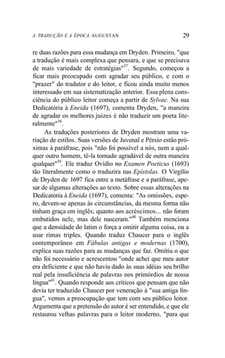 A TRADUÇÃO E A ÉPOCA AUGUSTAN 29
re duas razões para essa mudança em Dryden. Primeiro, "que
a tradução é mais complexa que pensara, e que se precisava
de mais variedade de estratégias"37
. Segundo, começou a
ficar mais preocupado com agradar seu público, e com o
"prazer" do tradutor e do leitor, e ficou ainda muito menos
interessado em sua sistematização anterior. Essa plena cons-
ciência do público leitor começa a partir de Sylvae. Na sua
Dedicatória à Eneida (1697), comenta Dryden, "a maneira
de agradar os melhores juizes é não traduzir um poeta lite-
ralmente"38
.
As traduções posteriores de Dryden mostram uma va-
riação de estilos. Suas versões de Juvenal e Pérsio estão pró-
ximas à paráfrase, pois "não foi possível a nós, nem a qual-
quer outro homem, tê-la tornado agradável de outra maneira
qualquer"39
. Ele traduz Ovídio no Examen Poeticus (1693)
tão literalmente como o traduzira nas Epístolas. O Virgílio
de Dryden de 1697 fica entre a metáfrase e a paráfrase, ape-
sar de algumas alterações ao texto. Sobre essas alterações na
Dedicatória à Eneida (1697), comenta: "As omissões, espe-
ro, devem-se apenas às circunstâncias, da mesma forma não
tinham graça em inglês; quanto aos acréscimos... não foram
embutidos nele, mas dele nasceram."40
Também menciona
que a densidade do latim o força a omitir alguma coisa, ou a
usar rimas triples. Quando traduz Chaucer para o inglês
contemporâneo em Fábulas antigas e modernas (1700),
explica suas razões para as mudanças que faz. Omitiu o que
não foi necessário e acrescentou "onde achei que meu autor
era deficiente e que não havia dado às suas idéias seu brilho
real pela insuficiência de palavras nos primórdios de nossa
língua"41
. Quando responde aos críticos que pensam que não
devia ter traduzido Chaucer por veneração à "sua antiga lín-
gua", vemos a preocupação que tem com seu público leitor.
Argumenta que a pretensão do autor é ser entendido, e que ele
restaurou velhas palavras para o leitor moderno, "para que
 