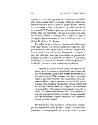 30 TRADUÇÃO. TEORIA E PRÁTICA
pudesse perpetuar sua memória, ou, pelo menos, reavivá-la
entre meus compatriotas"42
. E parece totalmente natural para
Dryden fazer uma tradução para sua própria língua. "Depois
de certo tempo, a fama e a memória dos velhos wits devem
ser renovadas."43
Também espera que, numa época futura, sua
própria obra seja atualizada44
. Ao que me consta, isso ainda
não foi feito, embora a diferença entre o inglês de hoje e o
de Dryden seja muito menor do que a diferença entre o in-
glês de Dryden e o de Chaucer.
Em todos os seus prefácios, é aceito como fato consu-
mado que o latim e o grego são sumamente superiores a lín-
guas modernas como inglês, francês e italiano. Virgílio "flo-
resceu numa época em que sua linguagem era elevada à
mais alta perfeição" com sua "propriedade de pensamento,
elegância das palavras e harmonia da métrica"45
. Enfatiza a
dificuldade de traduzir seu "número infinito de palavras"46
.
A solução era muitas vezes inventar novas palavras.
Quando há escassez na terra nativa, devo procurar em
outras partes. Se palavras apropriadas não são de nossa cria-
ção ou manufatura, quem irá me impedir de importá-las de
um país estrangeiro? Não transporto para fora o tesouro da
nação, o qual nunca retornará: mas o que trago da Itália, gas-
to-o na Inglaterra: aqui ele permanece, e aqui circula; pois se
a moeda é boa, passará de mão em mão. Eu negocio tanto com
os vivos como com os mortos para o engrandecimento da nos-
sa língua pátria... Poesia requer ornamentação, e isso não se
obtém com monossílabos do nosso velho Teuto; portanto, se
encontro uma palavra elegante num autor clássico, proponho
que seja naturalizada, usando-a eu mesmo: e se o público a
aprova, a medida é aceita47
.
Dryden formula outra questão: a viabilidade de uma lín-
gua para certo tipo de obra literária. O inglês, mais pesado e
ponderoso, é mais apropriado para a poesia heróica, ao pas-
 
