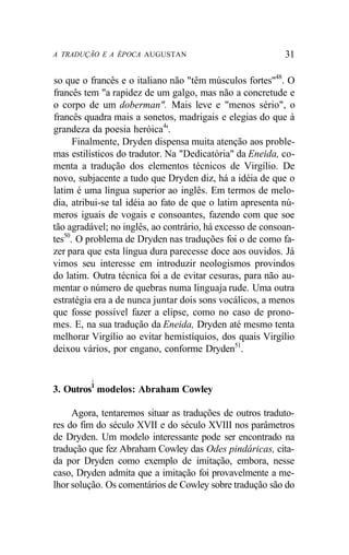 A TRADUÇÃO E A ÉPOCA AUGUSTAN 31
so que o francês e o italiano não "têm músculos fortes"48
. O
francês tem "a rapidez de um galgo, mas não a concretude e
o corpo de um doberman". Mais leve e "menos sério", o
francês quadra mais a sonetos, madrigais e elegias do que à
grandeza da poesia heróica4
'.
Finalmente, Dryden dispensa muita atenção aos proble-
mas estilísticos do tradutor. Na "Dedicatória" da Eneida, co-
menta a tradução dos elementos técnicos de Virgílio. De
novo, subjacente a tudo que Dryden diz, há a idéia de que o
latim é uma língua superior ao inglês. Em termos de melo-
dia, atribui-se tal idéia ao fato de que o latim apresenta nú-
meros iguais de vogais e consoantes, fazendo com que soe
tão agradável; no inglês, ao contrário, há excesso de consoan-
tes50
. O problema de Dryden nas traduções foi o de como fa-
zer para que esta língua dura parecesse doce aos ouvidos. Já
vimos seu interesse em introduzir neologismos provindos
do latim. Outra técnica foi a de evitar cesuras, para não au-
mentar o número de quebras numa linguaja rude. Uma outra
estratégia era a de nunca juntar dois sons vocálicos, a menos
que fosse possível fazer a elipse, como no caso de prono-
mes. E, na sua tradução da Eneida, Dryden até mesmo tenta
melhorar Virgílio ao evitar hemistíquios, dos quais Virgílio
deixou vários, por engano, conforme Dryden51
.
i
3. Outros1
modelos: Abraham Cowley
Agora, tentaremos situar as traduções de outros traduto-
res do fim do século XVII e do século XVIII nos parâmetros
de Dryden. Um modelo interessante pode ser encontrado na
tradução que fez Abraham Cowley das Odes pindáricas, cita-
da por Dryden como exemplo de imitação, embora, nesse
caso, Dryden admita que a imitação foi provavelmente a me-
lhor solução. Os comentários de Cowley sobre tradução são do
 