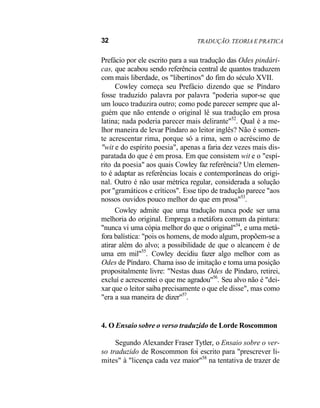 32 TRADUÇÃO. TEORIA E PRATICA
Prefácio por ele escrito para a sua tradução das Odes pindári-
cas, que acabou sendo referência central de quantos traduzem
com mais liberdade, os "libertinos" do fim do século XVII.
Cowley começa seu Prefácio dizendo que se Píndaro
fosse traduzido palavra por palavra "poderia supor-se que
um louco traduzira outro; como pode parecer sempre que al-
guém que não entende o original lê sua tradução em prosa
latina; nada poderia parecer mais delirante"52
. Qual é a me-
lhor maneira de levar Píndaro ao leitor inglês? Não é somen-
te acrescentar rima, porque só a rima, sem o acréscimo de
"wit e do espírito poesia", apenas a faria dez vezes mais dis-
paratada do que é em prosa. Em que consistem wit e o "espí-
rito da poesia" aos quais Cowley faz referência? Um elemen-
to é adaptar as referências locais e contemporâneas do origi-
nal. Outro é não usar métrica regular, considerada a solução
por "gramáticos e críticos". Esse tipo de tradução parece "aos
nossos ouvidos pouco melhor do que em prosa"53
.
Cowley admite que uma tradução nunca pode ser uma
melhoria do original. Emprega a metáfora comum da pintura:
"nunca vi uma cópia melhor do que o original"54
, e uma metá-
fora balística: "pois os homens, de modo algum, propõem-se a
atirar além do alvo; a possibilidade de que o alcancem é de
uma em mil"55
. Cowley decidiu fazer algo melhor com as
Odes de Píndaro. Chama isso de imitação e toma uma posição
propositalmente livre: "Nestas duas Odes de Píndaro, retirei,
excluí e acrescentei o que me agradou"56
. Seu alvo não é "dei-
xar que o leitor saiba precisamente o que ele disse", mas como
"era a sua maneira de dizer"57
.
4. O Ensaio sobre o verso traduzido de Lorde Roscommon
Segundo Alexander Fraser Tytler, o Ensaio sobre o ver-
so traduzido de Roscommon foi escrito para "prescrever li-
mites" à "licença cada vez maior"58
na tentativa de trazer de
 