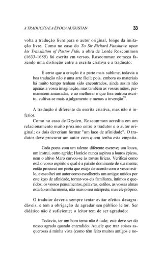 A TRADUÇÃO E A ÉPOCA AUGUSTAN 33
volta a tradução livre para o autor original, longe da imita-
ção livre. Como no caso do To Sir Richard Fanshawe upon
his Translation of Pastor Fido, a obra de Lorde Roscommon
(1633-1685) foi escrita em versos. Roscommon começa fa-
zendo uma distinção entre a escrita criativa e a tradução:
É certo que a criação é a parte mais sublime, todavia a
boa tradução não é uma arte fácil; pois, embora os materiais
há muito tempo tenham sido encontrados, ainda assim não
apenas a vossa imaginação, mas também as vossas mãos, per-
manecem amarradas, e ao melhorar o que fora outrora escri-
to, cultiva-se mais o julgamento e menos a invenção59
.
A tradução é diferente da escrita criativa, mas não é in-
ferior.
Como no caso de Dryden, Roscommon acredita em um
relacionamento muito próximo entre o tradutor e o autor ori-
ginal; os dois deveriam formar "um laço de afinidade". O tra-
dutor deve procurar um autor com quem tenha esta empatia.
Cada poeta com um talento diferente escreve; um louva,
um instrui, outro agride; Horácio nunca aspirou a louros épicos,
nem o altivo Maro curvou-se às trovas líricas. Verificai como
está o vosso espírito e qual é a paixão dominante de sua mente;
então procurai um poeta que esteja de acordo com o vosso esti-
lo, e escolhei um autor como escolhereis um amigo: unidos por
este lq;ço de afinidade, tornar-vos-eis familiares, íntimos e que-
ridos; os vossos pensamentos, palavras, estilos, as vossas almas
estarão em harmonia, não mais o seu intérprete, mas ele próprio.
O tradutor deveria sempre tentar evitar efeitos desagra-
dáveis, e tem a obrigação de agradar seu público leitor. Ser
didático não é suficiente; o leitor tem de ser agradado:
Todavia, ter um bom tema não é tudo; este deve ser do
nosso agrado quando entendido. Aquele que traz coisas as-
querosas à minha vista (como têm feito muitos antigos e no-
 