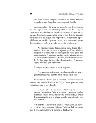 34 TRADUÇÃO. TEORIA E PRATICA
vos) com diversas imagens nauseantes as minhas fantasias
preenche, e tudo é engolido com vinagre de Squills.
Vários paralelos há entre os conselhos de Roscommon
e os de Dryden nos seus últimos prefácios. De fato, Dryden
reconhece sua dívida para com Roscommon. No trecho se-
guinte, Roscommon aconselha sobre o fato de uma tradução
dever ser feita no inglês contemporâneo, e menciona a pos-
sibilidade de omitir algumas coisas, mas admoesta acerca
de acréscimos, embora ele não os proíba totalmente.
As palavras usadas elegantemente numa língua dificil-
mente serão aceitas em outra, e algumas que Roma admirava
na época de César talvez não satisfaçam ao nosso gênio nem
ao nosso clima. O autêntico sentido, inteligivelmente expres-
so, revela um tradutor não só discreto, mas também destemi-
do. As digressões são imperdoavelmente ruins, e é bem mais
seguro omitir do que acrescentar.
É sempre melhor seguir o autor original:
O vosso autor será sempre o melhor conselheiro: descei
quando ele descer; e quando ele se elevar, elevai-vos.
Roscommon adverte que o tradutor deveria valorizar a
métrica e os sons individuais; de fato, o "som" pode ser mais
importante que o significado:
O ruído afetado é a coisa mais infeliz, que faz dos escri-
tores escrivinhadores. Colocai as vogais e os acentos regular-
mente nas sílabas pares, inclusive na última sílaba, e apesar
de um excesso de erros e falta de sentido, nunca deixai a mé-
Jrica de lado.
Finalmente, Roscommon presta homenagem às cultu-
ras clássicas. Adaptando as idéias da Grécia e da Roma anti-
gas, é possível melhorar a cultura da Inglaterra.
 