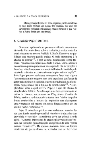 A TRADUÇÃO E A ÉPOCA AUGUSTAN 35
Mas agora que Febe e os nove sagrados junto com todos
os seus raios brilham em nossa ilha sagrada, por que não
deveríamos restaurar seus antigos rituais para ser o que Ate-
nas e Roma foram em sua época?
5. Alexander Pope (1688-1744)
O mesmo apelo ao bom gosto se evidencia nos comen-
tários de Alexander Pope sobre a tradução, a maior parte dos
quais encontra-se no seu Prefácio à Ilíada. Descreve as qua-
lidades que procura quando traduz. O mais importante é "a
chama do poema"611
, o tom correto. Escrevendo sobre Ho-
mero, "quando sua expressão é forte e altiva, vamos elevar a
nossa tanto quanto pudermos; mas quando ela for simples e
humilde, não deveremos nos sentir tolhidos de imitá-la pelo
medo de enfrentar a censura de um simples crítico inglês"61
.
Para Pope, poucos tradutores conseguem fazer isto: alguns
"descambaram no exagero com uma orgulhosa confiança de
-estar transmitindo o sublime, outros mergulharam na mono-
tonia, numa noção fria e tímida de simplicidade"62
. A sim-
plicidade sobre a qual adverte Pope é o que ele chama de
simplicidade bíblica. Acredita que a melhor aproximação ao
estilo de Homero encontra-se na King James Version da
Bíblia; assim o tradutor poderia tentar usar "várias daquelas
frases conhecidas e modos de expressão que alcançaram
uma veneração até mesmo em nossa língua a partir do seu
uso no Velho Testamento"^.
Pope dá conselhos práticos aos tradutores: aquelas fra-
ses com fundo moral e proverbial têm de ser traduzidas com
gravidade e concisão - a paráfrase deve ser evitada a todo
custo. "Algumas expressões do grego e palavras antigas" po-
dem ser incluídas numa tradução que precise de uma "forma
arcaica venerável"64
. Da mesma maneira, todas as formas
modernas de guerra devem ser evitadas para se fazer com
 
