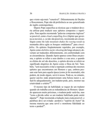 36 TRADUÇÃO. TEORIA E PRATICA
que o texto seja mais "venerável". Diferentemente de Dryden
e Roscommon, Pope não dá preferência ao uso generalizado
do inglês contemporâneo.
Depois Pope especifica as técnicas que o tradutor deve-
ria utilizar para traduzir seus epítetos compostos e repeti-
ções. Para aqueles recomenda "palavras compostas inglesas"
se possível, como cloud-compelling Jove (Júpiter que gover-
na as nuvens), e, se não são possíveis, recomenda um circun-
lóquio como the lofty mountain shakes his waving woods (a
montanha altiva agita os bosques ondulantes)65
para einosi-
fullos. Os epítetos freqüentemente repetidos, por exemplo,
Apoio como ekebólos ou far-shooting (de longo alcance), de-
veriam ser traduzidos diferentemente, em conformidade com
as circunstâncias. Quando Apoio aparece como Deus em pes-
soa, o epíteto se refere a seus dardos e a seu arco, e quando
os efeitos do sol são descritos, o epíteto deveria se referir ao
significado alegórico de Apoio como o Deus do Sol. Tam-
bém, "será necessário evitar a repetição contínua dos mesmos
epítetos que encontramos em Homero e que, embora pos-
sam soar bem para aquela época (como já foi mostrado), não
podem, de modo algum, servir à nossa. Pode-se, no entanto,
querer usá-los onde proporcionam uma beleza maior e, ao
fazê-lo adequadamente, um tradutor pode, pois, mostrar sua
criatividade e critério"66
.
O mesmo tipo de habilidade se requer de um tradutor
quando ele trabalha com as redundâncias de Homero. Quan-
do aparecem muito próximas, o tradutor pode variá-las, mas
"resta a dúvida sobre se um tradutor habilitado pode omitir
alguma"67
. Pope recomenda a tradução mais exata possível; a
paráfrase deve ser evitada - perderá o "espírito do Autor" da
mesma maneira que uma servil e monótona fidelidade ao
texto o perderá68
.
 