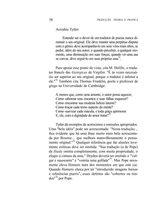 38 TRADUÇÃO. TEORIA E PRATICA
Acredita Tytler:
Entendo ser o dever de um tradutor de poesia nunca di-
minuir o seu original. Ele deve manter uma perpétua disputa
com o gênio; deve acompanhá-lo em seus vôos mais altos, se
puder, além do seu autor; e quando perceber, a qualquer mo-
mento, uma diminuição em suas forças, quando vir uma asa
se curvar, deve erguê-lo em suas próprias asas73
.
Para apoiar esse ponto de vista, cita M. Delille, o tradu-
tor francês das Geórgicas de Virgílio: "É às vezes necessá-
rio ser superior ao seu original, porque o tradutor é inferior a
ele."74
Também cita Thomas Franklin, poeta e professor de
grego na Universidade de Cambridge:
A menos que, como uma amante, o autor possa aquecer,
Como saborear seus encantos e suas falhas esquecer?
Como encontrar sua modesta beleza latente?
Como traçar cada terno aspecto da mente?
Como suavizar cada mácula, e toda graça aprimorar
E, ele, com a dignidade do amor tratar?75
Tytler dá exemplos de acréscimos e omissões apropriados.
Uma "bela idéia" pode ser acrescentada: "Nesta tradução...
fica evidente que há uma frase muito mais bela acrescenta-
da por Bourne... que melhora maravilhosamente o pensa-
mento original."76
Qualquer referência que faz alusões leve-
mente eróticas deve ser omitida: "Sua tradução (a de Pope)
da Ilíada omitiu completamente, com muita propriedade, o
elogio à cintura da ama." Dryden deveria ter omitido o "vul-
gar e nauseante" e "vomita uma golfada"77
. Mas Pope nova-
mente eleva Homero num dos momentos em que este cai.
Quando Homero choca por ter "introduzido imagens baixas
e referências pueris", esses defeitos são "cobertos ou tira-
dos"78
por Pope.
 