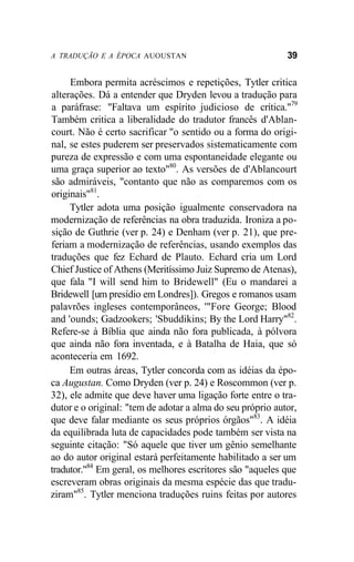 A TRADUÇÃO E A ÉPOCA AUOUSTAN 39
Embora permita acréscimos e repetições, Tytler critica
alterações. Dá a entender que Dryden levou a tradução para
a paráfrase: "Faltava um espírito judicioso de crítica."79
Também critica a liberalidade do tradutor francês d'Ablan-
court. Não é certo sacrificar "o sentido ou a forma do origi-
nal, se estes puderem ser preservados sistematicamente com
pureza de expressão e com uma espontaneidade elegante ou
uma graça superior ao texto"80
. As versões de d'Ablancourt
são admiráveis, "contanto que não as comparemos com os
originais"81
.
Tytler adota uma posição igualmente conservadora na
modernização de referências na obra traduzida. Ironiza a po-
sição de Guthrie (ver p. 24) e Denham (ver p. 21), que pre-
feriam a modernização de referências, usando exemplos das
traduções que fez Echard de Plauto. Echard cria um Lord
Chief Justice of Athens (Meritíssimo Juiz Supremo de Atenas),
que fala "I will send him to Bridewell" (Eu o mandarei a
Bridewell [um presídio em Londres]). Gregos e romanos usam
palavrões ingleses contemporâneos, '"Fore George; Blood
and 'ounds; Gadzookers; 'Sbuddikins; By the Lord Harry"82
.
Refere-se à Bíblia que ainda não fora publicada, à pólvora
que ainda não fora inventada, e à Batalha de Haia, que só
aconteceria em 1692.
Em outras áreas, Tytler concorda com as idéias da épo-
ca Augustan. Como Dryden (ver p. 24) e Roscommon (ver p.
32), ele admite que deve haver uma ligação forte entre o tra-
dutor e o original: "tem de adotar a alma do seu próprio autor,
que deve falar mediante os seus próprios órgãos"83
. A idéia
da equilibrada luta de capacidades pode também ser vista na
seguinte citação: "Só aquele que tiver um gênio semelhante
ao do autor original estará perfeitamente habilitado a ser um
tradutor."84
Em geral, os melhores escritores são "aqueles que
escreveram obras originais da mesma espécie das que tradu-
ziram"85
. Tytler menciona traduções ruins feitas por autores
 