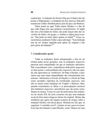 40 TRADUÇÃO. TEORIA E PRATICA
conhecidos. A tradução de Hamlet feita por Voltaire não faz
justiça a Shakespeare, e a tradução de Don Quixote feita pelo
romancista Tobias Smollett parece pior do que a de Motteux.
Outro ponto no qual Tytler repete Dryden é o fato de
que cada língua tem suas próprias características. O inglês
não tem a brevidade do latim; não pode lançar mão das in-
versões do latim e do grego; e, embora a elipse possa ocor-
rer, "não pode ter tanta elipse quanto no latim"86
. Essas ca-
racterísticas conduzem Tytler a uma sub-regra: "Essa imitação
tem de ser sempre regulada pelo gênio do original e não
pelo gênio da tradução."87
7. Considerações gerais
Todas as traduções ficam ultrapassadas e têm de ser
refeitas pelas novas gerações, mas as traduções Augustans
parecem mais antigüidades do que as traduções anteriores.
Não concordamos com a importância dada pelos Augustans
ao bom gosto; a autoconfiança dos Augustans não nos agra-
da; não aprovamos as "melhorias" de Pope e Dryden, e pen-
samos que suas rimas emparelhadas são extremamente mo-
nótonas. Admiramos a Eneida de Dryden e a Ilíada de Pope
como exemplos supremos da versificação Augustan, mas
não as lemos como traduções de Virgílio e Homero. Mas,
quando examinamos as idéias e as preocupações motrizes
dos tradutores Augustans, percebemos que são muito seme-
lhantes às nossas. Como no caso da maior parte dos traduto-
res do século XX, há certo consenso em que uma tradução
ao pé da letra nunca chega ao núcleo do original. Muitas das
metáforas que agora são lugares-comuns de artigos sobre a
tradução literária vêm dessa época. Denham nos diz que, se
seguimos "o caminho servil", criamos só um caput mortuum.
Esse tipo de tradução é, para Dryden, como "dançar em uma
 
