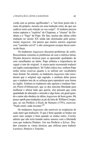 A TRADUÇÃO E A ÉPOCA AUGUSTAN 41
corda com as pernas agrilhoadas", e "um bom poeta não é
mais ele próprio, mesmo em uma tradução ruim, do que seu
cadáver seria com relação ao seu corpo". O tradutor precisa
tentar capturar o "espírito" de Chapman, a "chama" de De-
nham e o "fogo" de Pope. De fato, muitas das idéias sobre
tradução no século XX ainda não dominadas pelo pensa-
mento Augustan. Até parece que muitos autores seguiram
esse "caminho servil" e não conseguem escapar dessa cami-
sa-de-força.
Os tradutores Augustans discutem problemas de estilo.
Roscommon comenta os problemas de usar a métrica latina;
Dryden descreve técnicas para se apreender qualidades de
som semelhantes ao latim. Pope enfatiza a importância de
seguir o tom do original. A maior parte recomenda traduzir
em inglês contemporâneo. Só Tytler critica isso, embora Pope
tenha várias reservas quanto a se utilizar um vocabulário
mais formal. No entanto, os tradutores Augustans não consi-
deram que o original seja sagrado, e nenhum deles pensa
que o tradutor tem de se esforçar para reproduzir essa forma
no inglês. Embora os tradutores não apoiem o tradutor fran-
cês Perrot d'Ablancourt, que se deu máxima liberdade para
melhorar e alterar tudo que queria, eles pensam que certa
quantidade de alteração e omissão é algo bom, em geral quan-
do o autor não obedece às idéias Augustans de bom gosto. Há
pouco apoib para traduções ao pé da letra de William Cowper,
que, no seu Prefácio à Ilíada de Homero (1791), escreveu:
"Nada omiti; nada inventei."88
Os tradutores Augustans são sensíveis às exigências de
cada autor que traduzem. O que é bom quando se traduz um
autor nem sempre é bom quando se traduz outro. Cowley
admite que não teria tratado outros autores com a liberdade
com que traduziu Píndaro. Em seu Prefácio a Sylvae, Dry-
den comenta as várias técnicas que utilizou para traduzir
Lucrécio, Horácio e Teócrito.
 