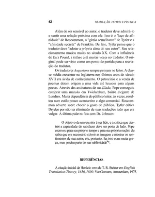 42 TRADUÇÃO. TEORIA E PRATICA
Além de ser sensível ao autor, o tradutor deve admirá-lo
e sentir uma relação próxima com ele. Isso é o "laço de afi-
nidade" de Roscommon, o "gênio semelhante" de Tytler e a
"afinidade secreta" de Franklin. De fato, Tytler pensa que o
tradutor deve "adotar a própria alma do seu autor". Seu rela-
cionamento mudou muito no século XX. Com a influência
de Ezra Pound, a ênfase está muitas vezes no tradutor. O ori-
ginal pode ser visto como um ponto de partida para a recria-
ção do tradutor.
Os tradutores Augustans sempre pensam no leitor. A clas-
se média crescente na Inglaterra nos últimos anos do século
XVII era ávida de conhecimento. O patrocínio e a venda de
poemas deram origem a uma vida até luxuosa para alguns
poetas. Através das assinaturas de sua Ilíada, Pope conseguiu
comprar uma mansão em Twickenham, bairro elegante de
Londres. Muita dependência do público leitor, às vezes, resul-
tou num estilo pouco aventureiro e algo comercial. Roscom-
mon adverte sobre chocar o gosto do público. Tytler critica
Dryden por não ter eliminado de suas traduções tudo que era
vulgar. A última palavra fica com Dr. Johnson:
O objetivo de um escritor é ser lido, e a crítica que des-
trói a capacidade de satisfazer deve ser posta de lado. Pope
escreveu para seu próprio tempo e para sua própria nação: ele
sabia que era necessário colorir as imagens e mostrar os sen-
timentos de seu autor; ele, portanto, fez isso com muita gra-
ça, mas perdeu parte de sua sublimidade8
'*.
REFERÊNCIAS
A citação inicial de Horácio vem de T. R. Steiner em English
Translation Theory, 1650-1800. VanGorcum, Amsterdam, 1975.
 