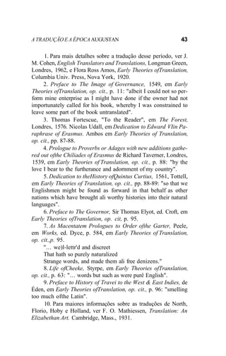 A TRADUÇÃO E A ÉPOCA AUGUSTAN 43
1. Para mais detalhes sobre a tradução desse período, ver J.
M. Cohen, English Translators and Translations, Longman Green,
Londres, 1962, e Flora Ross Amos, Early Theories ofTranslation,
Columbia Univ. Press, Nova York, 1920.
2. Preface to The Image of Governance, 1549, em Early
Theories ofTranslation, op. cit., p. 11: "albeit I could not so per-
form mine enterprise as I might have done if the owner had not
importunately called for his book, whereby I was constrained to
leave some part of the book untranslated".
3. Thomas Fortescue, "To the Reader", em The Forest,
Londres, 1576. Nicolas Udall, em Dedication to Edward VIin Pa-
raphrase of Erasmus. Ambos em Early Theories of Translation,
op. cit., pp. 87-88.
4. Prologue to Proverbs or Adages with new additions gathe-
red out ofthe Chiliades of Erasmus de Richard Taverner, Londres,
1539, em Early Theories of Translation, op. cit., p. 88: "by the
love I bear to the furtherance and adornment of my country".
5. Dedication to theHistory ofQuintus Curtius, 1561, Tottell,
em Early Theories of Translation, op. cit., pp. 88-89: "so that we
Englishmen might be found as forward in that behalf as other
nations which have brought ali worthy histories into their natural
languages".
6. Preface to The Governor, Sir Thomas Elyot, ed. Croft, em
Early Theories ofTranslation, op. cit, p. 95.
7. As Macentatem Prologues to Order ofthe Garter, Peele,
em Works, ed. Dyce, p. 584, em Early Theories of Translation,
op. cit.,p. 95.
"... we)l-lettr'd and discreet
That hath so purely naturalized
Strange words, and made them ali free denizens."
8. Life ofCheeke, Styrpe, em Early Theories ofTranslation,
op. cit., p. 63: "... words but such as were purê English".
9. Preface to History of Travei to the West & East Indies, de
Éden, em Early Theories ofTranslation, op. cit., p. 96: "smelling
too much ofthe Latin".
10. Para maiores informações sobre as traduções de North,
Florio, Hoby e Holland, ver F. O. Mathiessen, Translation: An
Elizabethan Art. Cambridge, Mass., 1931.
 