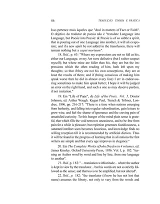 46 TRADUÇÃO. TEORIA E PRATICA
Isso pertence mais àqueles que "deal in matters of Fact or Faith".
O objetivo do tradutor de poesia não é "translate Language into
Language, but Poesie into Poesie: & Poesie is of so subtle a spirit,
that in pouring out of one Language into another, it will ali evapo-
rate; and if a new spirit be not added in the transfusion, there will
remain nothing but a caput mortuum".
18. Ibid., p. 65: "Where my expressions are not so full as his,
either our Language, or my Art were defective (but I rather suspect
myself); but where mine are fuller than his, they are but the im-
pressions which the often reading of him, hath left upon my
thoughts; so that if they are not his own conceptions, they are at
least the results of them; and if (being conscious of making him
speak worse then he did in almost every line) I err in endeavou-
ring sometimes to make him speak better; I hope it will be judged
an error on the right hand, and such a one as may deserve pardon,
if not imitation."
19. Em "Life of Pope", de Life of the Poets, Vol. 5, Doutor
Johnson, ed. Arthur Waugh. Kegan Paul, Trench & Tribner, Lon-
dres, 1896, pp. 216-217: "There is a time when nations emerging
from barbarity, and falling into regular subordination, gain leisure to
grow wise, and feel the shame of ignorance and the craving pain of
unsatisfied curiosity. To this hunger of the mind plain sense is grate-
ful, that which fills the void removes uneasiness, and to be free from
pain for a while is pleasure; but repletion generates fastidiousness, a
saturated intellect soon becomes luxurious, and knowledge finds no
willing reception till it is recommended by artificial diction. Thus
it will be found in the progress of learning that in ali nations the first
writers are simple and that every age improves in elegance."
20. Em The Complete Works ofJohn Dryden in 4 volumes, ed.
James Kinsley. Oxford University Press, 1956. Vol. I, p. 182: "tur-
ning an Author word by word and line by line, from one language
to another".
21. Ibid.,p. 182:"... translation withlatitude... where the author
is kept in view by the translator... but his words are not so strictly fol-
lowed as the sense; and that too is to be amplified, but not altered".
22. Ibid., p. 182: "the translator (if now he has not lost that
name) assumes the liberty, not only to vary from the words and
 
