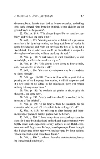 A TRADUÇÃO EA ÉPOCA AUGUSTAN 47
the sense, but to forsake them both as he sees occasion; and taking
only some general hints from the original, to run division on the
ground work, as he pleases".
23. Ibid., p. 183: "Tis almost impossible to translate ver-
bally, and well, at the same time."
24. Ibid., p. 183: "dancing on ropes with fettered legs: a man
may shun a fali by using caution; but the gracefulness of motion is
not to be expected: and when we have said the best of it, 'tis but a
foolish task; for no sober man would put himself into a danger for
the applause of escaping without breaking his neck".
25. Ibid., p. 184: "a dark writer, to want connection, to soar
out of sight, and leave his reader at a gaze".
26. Ibid., p. 184: "His genius is too strong to bear a chain,
and, Samson-like he shakes it off."
27. Ibid., p. 184: "the most advantageous way for a translator
to show himself".
28. Ibid., pp. 184-185: "Poesie is of so subtle a spirit, that in
pouring out of one Language into another, it will ali evaporate; and
if a new spirit be not added in the transfusion, there will remain
nothing but a caput mortuum."
29. Ibid., p. 185: "to conform our genius to his, to give his
thought... the same turn".
30. Ibid., p. 195: "words and lines should be confined to the
measure of the original".
31. Ibid., p. 185: "If the fancy of Ovid be luxuriant, 'tis his
character to be so, and if I retrench it, he is no longer Ovid."
32. Ibid., p. 185: "no privilege to alter features and linea-
ments under pretence that his picture will be better".
33. Ibid., p. 390: "I have many times exceeded my commis-
sion; for I have both added and omitted, and even sometimes very
boldly made such expositions of my authors, as no Dutch com-
mentators will forgive me. Perhaps, in such passages I have thought
that I discovered some beauty yet undiscovered by these pedants
which none but a poet could have found."
34. Ibid., p. 390: "... where 1 leave his commentators, it may
be I understand him better".
 