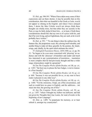 48 TRADUÇÃO. TEORIA E PRÁTICA
35. Ibid., pp. 390-391: "Where I have taken away some of their
expressions and cut them shorter, it may be possible that on this
consideration, that what was beautiful in the Greek or Latin, wou'd
not appear so shining in the English: and where I have enlarg'd
them, I desire the false Criticks wou'd not always think these
thoughts are wholly mine, but that either they are secretly in the
Poet, or may be fairly deduc'd from him... or at least, if both these
considerations should fail, that my own is of a piece with his, and
that if he were living, and an Englishman, they are such, as he wou'd
probably have written."
36. Ibid., p. 391: " 'Tis one thing to draw the outlines true, the
features like, the proportions exact, the coloring itself tolerable; and
another thing to make ali these graceful, by the posture, the shado-
wings, and, chiefly, by the spirit which animates the whole."
37. EmEnglish Translation Tlieory, 1650-1800, op. cit, pp. 30-
31: "he began to be even more concerned with 'pleasing' an au-
dience and with the 'pleasure' of translator and reader and much
less interested in any systematisation of translation... translation
is more complex than he had previously thought and that a wider
range of procedures might be apropriate".
38. Em The Complete Works ofJohn Dryden, vol. III, op. cit.,
p. 1.053: "the best way to please the best Judges, is not to transia-
te a Poet literally".
39. Em The Complete Works ofJohn Dryden, vol. II, op. cit,
p. 668: "because it was not possible for us, or any man to have
made it pleasant in any other way".
40. Em The Complete Works ofJohn Dryden, vol. III, op. cit.,
p. 1.054: "Yet the omissions, I hope, are of but circumstance, and
such as would have no grace in English; and the additions... not
stuck into him, but growing out of him."
41. Em The Complete Works ofJohn Dryden, vol. IV, op.
cit., p. 1.457: "where I thought my Author was deficient, and had
not given his Thoughts their true Lustre, for want of words in the
beginning of our Language".
42. Ibid., p. 1.459: "to perpetuate his memory, or at least
refresh it, amongst my countrymen".
 
