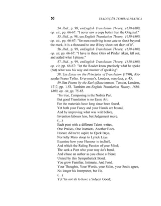 50 TRADUÇÃO. TEORIA E PRATICA
54. Ibid., p. 98, emEnglish Translation Theory, 1650-1800,
op. cit., pp. 66-67: "I never saw a copy better than the Original."
55. Ibid., p. 98, em English Translation Theory, 1650-1800,
op. cit., pp. 66-67: "for men resolving in no case to shoot beyond
the mark, it is a thousand to one if they shoot not short of it".
56. Ibid., p. 99, emEnglish Translation Theory, 1650-1800,
op. cit, pp. 66-67: "I have in these Odes of Pindar taken, left out,
and added what I please."
57. Ibid., p. 99, emEnglish Translation Theory, 1650-1800,
op. cit, pp. 66-67: "let the Reader know precisely what he spoke
(but) what was his way and manner of speaking".
58. Em Essay on the Principies of Translation (1790), Ale-
xander Fraser Tytler. Everyman's, Londres, sem data, p. 45.
59. Em Poems by the Earl ofRoscommon. Tonson, Londres,
1717, pp. 1-53. Também em English Translation Theory, 1650-
1800, op. cit, pp. 75-85.
'Tis true, Composing is the Nobler Part,
But good Translation is no Easie Art;
For the materiais have long since been found,
Yet both your Fancy and your Hands are bound,
And by improving what was writ before,
Invention labours less, but Judgement more.
(...)
Each poet with a different Talent writes,
One Praises, One instructs, Another Bites.
Horace did ne're aspire to Epick Bays,
Nor lofty Maro stoop to Lyrick Lays.
Examine how your Humour is inclin'd,
And which the Ruling Passion of your Mind;
The seek a Poet who your way do's bend,
And chuse an author as you chuse a friend;
United by this Sympathetick Bond,
You grow Familiar, Intimate, And Fond.
Your Thoughts, Your Words, your Stiles, your Souls agree,
No longer his Interpreter, but He.
(...)
Yet 'tis not ali to have a Subject Good;
 