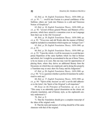 52 TRADUÇÃO. TEORIA E PRÁTICA
62. Ibid., p. 18. English Translation Theory, 1650-1800, op.
cit., p. 91: "... swell'd into Fustian in a proud confidence of the
Sublime; others are 'sunk into Flatness in a cold and Timorous
Notion of Simplicity'".
63. Ibid., p. 18. English Translation Theory, 1650-1800, op.
cit., p. 92: "several of those general Phrases and Manners of Ex-
pression, which have attain'd a veneration even in our Language
from their use in the Old Testamenf'.
64. Ibid., p. 19. English Translation Theory, 1650-1800, op.
cit, p. 92: '"Graecisms and old Words after the manner of Milton'
might be included in a translation which requires an 'Antique Cast'."
65. Ibid., p. 20. English Translation Theory, 1650-1800, op.
cit., p. 93.
66. Ibid., p. 20. English Translation Theory, 1650-1800, op.
cit., p. 93: "Upon the whole, it will be necessary to avoid that per-
petuai Repetition of the same Epithets which we find in Homer
and which, tho' it might be accomodated to the ear of those Times,
is by no means so to ours; But one may wait for opportunities of
placing them, where they derive an additional Beauty from the
Occasions on which they are employed; and in doing this properly
a Translator may at once shew his Fancy and his Judgement."
67. Ibid., p. 20. English Translation Theory, 1650-1800, op.
cit.,p. 94: "it is a question whether a profess'd translator be autho-
rized to omit any".
68. Ibid., p. 17. English Translation Theory, 1650-1800, op.
cit., p. 94: '"Spirit of the Ancient' as will 'a servile dull adheren-
ce to the letter'; the 'Spirit of the Original' is all-important."
69. Essay on the Principies of Translation, op. cit, p. viii:
"This essay is an admirably typical dissertation on the classic art
of poetic translation, and of literary style, as the eighteenth cen-
tury understood it."
70. Ibid., p. 9:
"I. That the Translation should give a complete transcript of
the ideas of the original work.
II. That the style and manner of writing should be of the same
character with that of the original.
 