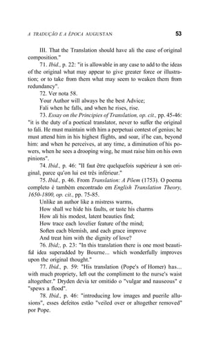 A TRADUÇÃO E A ÉPOCA AUGUSTAN 53
III. That the Translation should have ali the ease of original
composition."
71. Ibid., p. 22: "it is allowable in any case to add to the ideas
of the original what may appear to give greater force or illustra-
tion; or to take from them what may seem to weaken them from
redundancy".
72. Ver nota 58.
Your Author will always be the best Advice;
Fali when he falls, and when he rises, rise.
73. Essay on the Principies of Translation, op. cit., pp. 45-46:
"it is the duty of a poetical translator, never to suffer the original
to fali. He must maintain with him a perpetuai contest of genius; he
must attend him in his highest flights, and soar, if he can, beyond
him: and when he perceives, at any time, a diminution of his po-
wers, when he sees a drooping wing, he must raise him on his own
pinions".
74. Ibid., p. 46: "II faut être quelquefois supérieur à son ori-
ginal, parce qu'on lui est três inférieur."
75. Ibid., p. 46. From Translation: A Põem (1753). O poema
completo é também encontrado em English Translation Theory,
1650-1800, op. cit., pp. 75-85.
Unlike an author like a mistress warms,
How shall we hide his faults, or taste his charms
How ali his modest, latent beauties find;
How trace each lovelier feature of the mind;
Soften each blemish, and each grace improve
And treat him with the dignity of love?
76. Ibid;, p. 23: "In this translation there is one most beauti-
ful idea superadded by Bourne... which wonderfully improves
upon the original thought."
77. Ibid., p. 59: "His translation (Pope's of Homer) has...
with much propriety, left out the compliment to the nurse's waist
altogether." Dryden devia ter omitido o "vulgar and nauseous" e
"spews a flood".
78. Ibid., p. 46: "introducing low images and puerile allu-
sions", esses defeitos estão "veiled over or altogether removed"
por Pope.
 