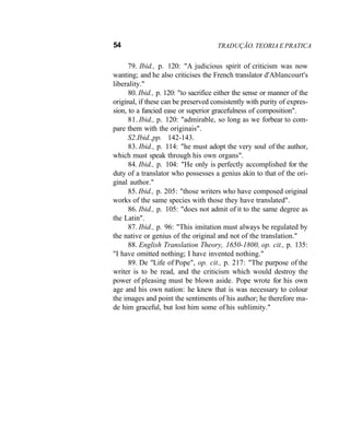 54 TRADUÇÃO. TEORIA E PRATICA
79. Ibid., p. 120: "A judicious spirit of criticism was now
wanting; and he also criticises the French translator d'Ablancourt's
liberality."
80. Ibid., p. 120: "to sacrifice either the sense or manner of the
original, if these can be preserved consistently with purity of expres-
sion, to a fancied ease or superior gracefulness of composition".
81. Ibid., p. 120: "admirable, so long as we forbear to com-
pare them with the originais".
S2.Ibid.,pp. 142-143.
83. Ibid., p. 114: "he must adopt the very soul of the author,
which must speak through his own organs".
84. Ibid., p. 104: "He only is perfectly accomplished for the
duty of a translator who possesses a genius akin to that of the ori-
ginal author."
85. Ibid., p. 205: "those writers who have composed original
works of the same species with those they have translated".
86. Ibid., p. 105: "does not admit of it to the same degree as
the Latin".
87. Ibid., p. 96: "This imitation must always be regulated by
the native or genius of the original and not of the translation."
88. English Translation Theory, 1650-1800, op. cit., p. 135:
"I have omitted nothing; I have invented nothing."
89. De "Life of Pope", op. cit., p. 217: "The purpose of the
writer is to be read, and the criticism which would destroy the
power of pleasing must be blown aside. Pope wrote for his own
age and his own nation: he knew that is was necessary to colour
the images and point the sentiments of his author; he therefore ma-
de him graceful, but lost him some of his sublimity."
 
