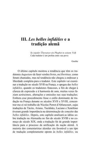 III. Les belles infidèles e a
tradição alemã
So istjeder Übersetzer ein Phophet in seinem Volk
Cada tradutor é um profeta entre seu povo
Goethe
O último capítulo mostrou a tendência que têm os tra-
dutores Augustans de fazer versões livres, ou libertinas, como
foram chamadas, mas tal tendência não chegou a endossar a
liberdade completa para o tradutor. Este capítulo vai exami-
nar a tradução no século XVII na França, o apogeu das belles
infidèles, quando os tradutores franceses, a fim de chegar à
clareza de expressão e à harmonia de som, muitas vezes fa-
ziam acréscimos, alterações e omissões nas suas traduções.
Embora esse procedimento fosse o estilo dominante de tra-
dução na França durante os séculos XVII e XVIII, concen-
trar-me-ei nó trabalho de Nicolas Perrot d'Ablancourt, cujas
traduções de Tácito, Ariano, Tucídides, Luciano e Xenófono
tiveram grande importância na determinação do conceito das
belles infidèles. Depois, este capítulo analisará as idéias so-
bre tradução na Alemanha no fim do século XVIII e no co-
meço do século XIX, onde a tradução foi de grande impor-
tância para o processo da unificação da nação alemã. A
maioria dos comentaristas alemães era favorável a um tipo
de tradução completamente oposto às belles infidèles, ou
 