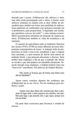 LES BELLES INFIDÈLES E A TRADIÇÃO ALEMÃ 57
duzindo para a prosa, d'Ablancourt não utilizava a rima,
mas tinha muita preocupação com o ritmo, e muitas vezes
utilizava sentenças ou orações com as doze sílabas do ale-
xandrino para conferir aos textos uma qualidade de nobreza.
Esses poderiam ser combinados com sentenças trazendo em
si pentâmetros, para proporcionar "a dignidade sem tensão,
que garantisse a doçura do estilo"5
, e uma sentença octossi-
lábica ocasional para introduzir um elemento de surpresa no
ritmo. D'Ablancourt também se valeu da assonância e da
repetição.
O conceito de equivalência entre os tradutores franceses
dos séculos XVII e XVIII era muito diferente da nossa inter-
pretação contemporânea do termo. A tradução tinha de pro-
porcionar ao leitor a impressão semelhante à que o original
teria suscitado, e a pior maneira de fazê-lo seria através de
tradução literal, o que pareceria dissonante e obscuro. Seria
melhor fazer mudanças a fim de que a tradução não ferisse
os ouvidos e que tudo pudesse ser entendido claramente. So-
mente fazendo essas mudanças, o tradutor poderia criar essa
"impressão" semelhante. Nas palavras do tradutor Boileau:
Não seriam as licenças que ele tomou uma forma mais
alta de fidelidade?6
Agora vamos examinar algumas das mudanças que
d'Ablanccfurt faz no seu Tácito. Ele faz mudanças para me-
lhorar o estilo:
Ajustei essas duas linhas não somente para fazer a opo-
sição no lugar onde o autor esqueceu um membro, mas tam-
bém para ligar o que precede com o que segue, porque isso
cria um hiato7
.
Ele pode fazer acréscimos para favorecer o sentido de
clareza:
 