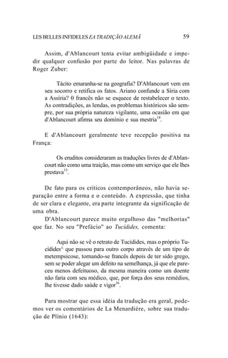 LES BELLES INFIDELES EA TRADIÇÃO ALEMÃ 59
Assim, d'Ablancourt tenta evitar ambigüidade e impe-
dir qualquer confusão por parte do leitor. Nas palavras de
Roger Zuber:
Tácito emaranha-se na geografia? D'Ablancourt vem em
seu socorro e retifica os fatos. Ariano confunde a Síria com
a Assíria? 0 francês não se esquece de restabelecer o texto.
As contradições, as lendas, os problemas históricos são sem-
pre, por sua própria natureza vigilante, uma ocasião em que
d'Ablancourt afirma seu domínio e sua mestria14
.
E d'Ablancourt geralmente teve recepção positiva na
França:
Os eruditos consideraram as traduções livres de d'Ablan-
court não como uma traição, mas como um serviço que ele lhes
prestava15
.
De fato para os críticos contemporâneos, não havia se-
paração entre a forma e o conteúdo. A expressão, que tinha
de ser clara e elegante, era parte integrante da significação de
uma obra.
D'Ablancourt parece muito orgulhoso das "melhorias"
que faz. No seu "Prefácio" ao Tucídides, comenta:
Aqui não se vê o retrato de Tucídides, mas o próprio Tu-
cídides^ que passou para outro corpo através de um tipo de
metempsicose, tornando-se francês depois de ter sido grego,
sem se poder alegar um defeito na semelhança, já que ele pare-
ceu menos defeituoso, da mesma maneira como um doente
não faria com seu médico, que, por força dos seus remédios,
lhe tivesse dado saúde e vigor16
.
Para mostrar que essa idéia da tradução era geral, pode-
mos ver os comentários de La Menardière, sobre sua tradu-
ção de Plínio (1643):
 