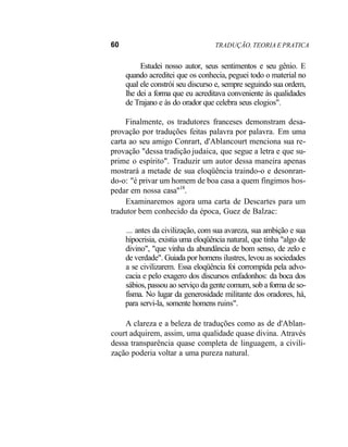 60 TRADUÇÃO. TEORIA E PRATICA
Estudei nosso autor, seus sentimentos e seu gênio. E
quando acreditei que os conhecia, peguei todo o material no
qual ele constrói seu discurso e, sempre seguindo sua ordem,
lhe dei a forma que eu acreditava conveniente às qualidades
de Trajano e às do orador que celebra seus elogios".
Finalmente, os tradutores franceses demonstram desa-
provação por traduções feitas palavra por palavra. Em uma
carta ao seu amigo Conrart, d'Ablancourt menciona sua re-
provação "dessa tradição judaica, que segue a letra e que su-
prime o espírito". Traduzir um autor dessa maneira apenas
mostrará a metade de sua eloqüência traindo-o e desonran-
do-o: "é privar um homem de boa casa a quem fingimos hos-
pedar em nossa casa"18
.
Examinaremos agora uma carta de Descartes para um
tradutor bem conhecido da época, Guez de Balzac:
... antes da civilização, com sua avareza, sua ambição e sua
hipocrisia, existia uma eloqüência natural, que tinha "algo de
divino", "que vinha da abundância de bom senso, de zelo e
de verdade". Guiada por homens ilustres, levou as sociedades
a se civilizarem. Essa eloqüência foi corrompida pela advo-
cacia e pelo exagero dos discursos enfadonhos: da boca dos
sábios, passou ao serviço da gente comum, sob a forma de so-
fisma. No lugar da generosidade militante dos oradores, há,
para servi-la, somente homens ruins".
A clareza e a beleza de traduções como as de d'Ablan-
court adquirem, assim, uma qualidade quase divina. Através
dessa transparência quase completa de linguagem, a civili-
zação poderia voltar a uma pureza natural.
 